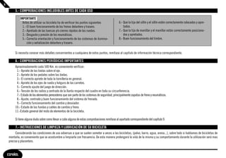 6

         5.- COMPROBACIONES INELUDIBLES ANTES DE CADA USO

              IMPORTANTE
                Antes de utilizar su bicicleta ha de verifıcar los puntos siguientes              6.- Que la tija del sillín y el sillín estén correctamente colocados y apre-
                1.- El buen funcionamiento de los frenos delantero y trasero.                         tados.
                2.- Apretado de las tuercas y/o cierres rápidos de las ruedas.                    7.- Que la tija de manillar y el manillar están correctamente posiciona-
                3.- Desgaste y presión de los neumáticos.                                             dos y apretados.
                5.- Correcta orientación y funcionamiento de los sistemas de ilumina-             8.- Buen funcionamiento del timbre.
                    ción y señalización delantero y trasero.

         Si necesita conocer más detalles concernientes a cualquiera de estos puntos, remítase al capítulo de información técnica correspondiente.

         6.- COMPROBACIONES PERIÓDICAS IMPORTANTES
         Aproximadamente cada 500 Km. es conveniente verificar:
          1.- Apriete de las bielas sobre el eje.
          2.- Apriete de los pedales sobre las bielas.
          3.- El correcto apriete de toda la tornillería en general.
          4.- Apriete de los ejes de rueda y holgura de los carretes.
          5.- Correcto ajuste del juego de dirección.
          6.- Tensión de los radios y centrado de la llanta respecto del cuadro en toda su circunferencia.
          7.- Estado de los elementos perecederos que son parte de los sistemas de seguridad, principalmente zapatas de freno y neumáticos.
          8.- Ajuste, centrado y buen funcionamiento del sistema de frenado.
          9.- Correcto funcionamiento del cambio y desviador.
         10.- Estado de las fundas y cables de cambio y freno.
         11.-Estado general del resto de elementos de la bicicleta.

         Si tiene alguna duda sobre como llevar a cabo alguna de estas comprobaciones remítase al apartado correspondiente del capítulo 9.

         7.- INSTRUCCIONES DE LIMPIEZA Y LUBRICACIÓN DE SU BICICLETA
         Considerando las condiciones de uso adversas a que se suelen someter a veces a las bicicletas, (polvo, barro, agua, arena...), sobre todo si hablamos de bicicletas de
    montaña, es conveniente que se acostumbre a limpiarla con frecuencia. De esta manera prolongará la vida de la misma y su comportamiento durante la utilización será mas
    preciso y placentero.


    ESPAÑOL
 