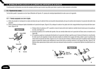 8

         8.- INFORMACIÓN TÉCNICA ACERCA DE LOS ELEMENTOS MAS IMPORTANTES DE SU BICICLETA
         A continuación le ofrecemos una serie de consejos prácticos que le serán muy útiles para tener a punto en todo momento su bicicleta.

         8.1.- Fijación de las ruedas
         Su bicicleta puede ir equipada con dos tipos diferentes de fijación. El proceso de montaje dependiendo de cada caso es el siguiente


         8.1.1.- Ruedas equipadas con cierre rápido
         a.- Antes de proceder al montaje de la rueda cerciórese de que el cable de freno se encuentre desconectado y de que el cambio está situado en la posición del piñón más
             pequeño.
         b.- Giren la palanca de bloqueo rápido situándola en la posición de open, (figura 8, A) y coloque la rueda en las patas de la bici asegurándose de que el eje está bien asen-
             tado, (figura 8, B).
                                                      c.- Coloque ahora la palanca a 45° y apriete a mano la tuerca del cierre rápido en sentido horario hasta que no la pueda gi-
                             Figura 8                     rar más, (ver figura 2).
                                                      d.- Accione la palanca en el sentido del apriete. Una vez cerrada debe estar en la posición de Close como se muestra en la
                                      Posición CLOSED     figura 8A.
                                                      e.- Si la palanca puede ser recolocada fácilmente en la posición de Open significa que la fuerza de fijación es insuficiente.
                                                          En este caso ha de reapretar la tuerca del cierre rápido en sentido de las agujas del reloj y volver a girar la palanca del
              Posición OPEN                               cierre hasta la posición de Close, (figura 9, A). En caso de que la fuerza a efectuar para girar la palanca fuera excesiva
                                                          repita la operación anterior pero aflojando la tuerca del cierre en sentido contrario a las agujas del reloj, (figura 9, B).
                                     A                    Efectúe estas operaciones tantas veces como sea necesario hasta encontrar un compromiso óptimo de apriete que le sa-
                            Posición OPEN                 tisfaga.

                                                                                                                                      Figura 9
                                                                                                  A
                 B               OK      Incorrecto
                                                                                                                               Palanca de
                                                                                                                               bloqueo rápido


                                                                                                           Tuerca de reglaje



                                                                                                                                                                             B



    ESPAÑOL
 