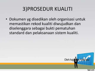 3)PROSEDUR KUALITI
• Dokumen yg disedikan oleh organisasi untuk
memastikan rekod kualiti diwujudkan dan
diselenggara sebagai bukti pematuhan
standard dan pelaksanaan sistem kualiti.
Oleh:hajar dan hafizatul
 