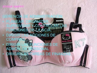 STRAP HAPPY GERENCIA DE ADMINISTRACIÓN: PLANEAR, ORGANIZAR, SUPERVISAR Y CONTROLAR LAS FUNCIONES DE LA GCIA. DIRIGIR LAS ACCIONES DE COMPRAS. DIRIGIR LAS FUNCIONES DE ADMÓN. DE PERSONAL DIRIGIR LAS TAREAS DE FINANZAS. 