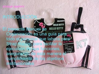 STRAP HAPPY INTRODUCCÌÓN El presente Manual de Organización es una guía para todo el personal que labora para Strap Happy, para facilitar la ejecución de sus funciones, asegurando de esta manera el cumplimiento de los objetivos institucionales 