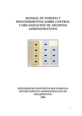 MANUAL DE NORMAS Y
PROCEDIMIENTOS SOBRE CONTROL
 Y ORGANIZACIÓN DE ARCHIVOS
      ADMINISTRATIVOS




UNIVERSIDAD PONTIFICIA BOLIVARIANA
 DEPARTAMENTO ADMINISTRACION DE
          DOCUMENTOS
               2006



                                     1
 