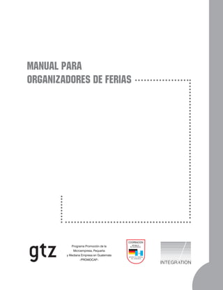 MANUAL PARA
ORGANIZADORES DE FERIAS




                                         COOPERACION
                                            REPUBLICA
           Programa Promoción de la       DE GUATEMALA

            Microempresa, Pequeña
        y Mediana Empresa en Guatemala   REPUBLICA FEDERAL
                                            DE ALEMANIA
                 –PROMOCAP–
 