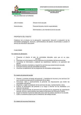 DEPARTAMENTO DE ESCUELAS SECUNDARIAS GENERALES.


                                                        COORDINACION DE ASUNTOS JURIDICOS
                                                            Y RELACIONES LABORALES
                                                                www.ieepo.gob.mx


   RELACIONES DE AUTORIDAD




   Jefe inmediato:                  Director de la escuela.

   Subordinados                     Personal docente, técnico especializado,

                                    Administrativo y de intendencia de la escuela.




   PROPÓSITO DEL PUESTO

   Colaborar con el director en la planeación, organización, dirección y evaluación de las
   actividades pedagógicas, técnicas y administrativas del plantel, encaminadas a prestar el
   servicio de educación secundaria.




   FUNCIONES

En materia de planeación

   1.   Presentar al director el plan de actividades laborales, para que en su caso,
        lo                              apruebe.
   2.   Participar en la formulación de los programas de actividades del personal escolar.
   3.   Concentrar la información y elaborar las estadísticas relativas a la operación del
        plantel.
   4.   Elaborar estudios orientados a mejorar los servicios que proporcione la escuela.
   5.   Formular horarios para las actividades escolares.
   6.   Coordinar la elaboración de los programas de actividades extraescolares.




   En materia de personal escolar

   1.   Orientar y controlar el trabajo del personal, y facilitarle los recursos y los servicios con
        que cuente la escuela para el cumplimiento de su labor.
   2.   Comunicar, clara y oportunamente al personal, las disposiciones que dicten las
        autoridades educativas.
   3.   Organizar y vigilar la prestación de los servicios de aseo, mantenimiento y otros.
   4.   Evaluar el rendimiento del personal a su cargo e informar de los resultados a la
        dirección del plantel.
   5.   Informar oportunamente al personal de la escuela de los programas de capacitación
        docente, técnica y administrativa que realice la Secretaría de Educación Pública.
   6.   Sugerir al director el personal adecuado para cubrir las plazas vacantes en la escuela.
   7.   Crear un ambiente propicio para la realización del trabajo escolar.




   En materia de recursos financieros
 