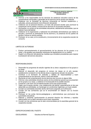 DEPARTAMENTO DE ESCUELAS SECUNDARIAS GENERALES.


                                                  COORDINACION DE ASUNTOS JURIDICOS
                                                      Y RELACIONES LABORALES
                                                          www.ieepo.gob.mx


10. Informar a los responsables de los servicios de asistencia educativa acerca de las
    características individuales y generales de los alumnos de los grupos que atienda.
11. Colaborar con la Sociedad de Alumnos únicamente en asuntos académicos y
    culturales, previa autorización de la Dirección del plantel.
12. Colaborar con el personal directivo y el resto del personal escolar para promover la
    cooperación de los padres o tutores de los alumnos en el proceso educativo.
13. Acompañar a su grupo en las actividades educativas, debidamente autorizadas, que se
    realicen fuera del plantel.
14. Colaborar en la organización y realización de actividades demostrativas que realice la
    escuela y promover la participación de los alumnos y la presencia de los padres de
    familia o tutores en dichos eventos.
15. Participar, en su caso, en la constitución y funcionamiento de la cooperativa escolar de
    consumo.




LIMITES DE AUTORIDAD

1.   Evaluar permanentemente el aprovechamiento de los alumnos de los grupos a su
     cargo, y de aquellos que presenten exámenes de regularización en su materia.
2.   Sugerir a la Dirección del plantel las medidas que considere procedentes para mejorar
     la prestación del servicio educativo.




RESPONSABILIDADES

1.  Desarrollar los programas de estudio vigentes de su área o asignatura en los grupos a
    su cargo.
2. Adecuar el desarrollo del programa al número de clases en el año escolar,
    estableciendo correlación en las demás áreas o asignaturas del plan de estudios.
3. Contribuir a la formación de actitudes y hábitos de responsabilidad y buen
    comportamiento en los alumnos, dentro y fuera del plantel.
4. Reorientar el mal comportamiento de los alumnos que incurran en alguna falta.
5. Informar a las autoridades directivas acerca de los problemas graves que se presenten
    en los grupos a su cargo, y colaborar en la búsqueda de la posible solución.
6. Conservar y dar buen uso al material escolar que le sea proporcionado.
7. Vigilar que el equipo escolar y las instalaciones del plantel, especialmente en las que
    desarrolle sus actividades, se mantengan en condiciones higiénicas y en buen estado.
8. Cumplir sus actividades docentes dentro del horario asignado por la Dirección.
9. Cumplir con las comisiones que se le encomienden en relación con su función
    educativa.
10. Participar en las juntas técnico-pedagógicas y administrativas que promuevan las
    autoridades educativas.
11. Elaborar y presentar oportunamente al personal directivo los informes y reportes
    relacionados con su labor educativa que le sean requeridos.
12. Cumplir con las comisiones que le sean encomendadas por la asamblea general de la
    cooperativa escolar.




ESPECIFICACIONES DEL PUESTO

ESCOLARIDAD:                Estudios de Normal Superior.
 