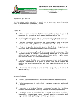 DEPARTAMENTO DE ESCUELAS SECUNDARIAS GENERALES.


                                                  COORDINACION DE ASUNTOS JURIDICOS
                                                      Y RELACIONES LABORALES
                                                          www.ieepo.gob.mx




PROPÓSITO DEL PUESTO

Coordinar las actividades necesarias de acuerdo con su función para que en la escuela
exista un ambiente óptimo de seguridad e higiene.




FUNCIONES

   1.     Vigilar en forma permanente el edificio escolar, cuidar de el y de lo que en él
        exista tanto para su seguridad como para su conservación y buen uso.

   2.    Ejercer la jefatura del personal de aseo, mantenimiento y vigilancia de la escuela.

   3.     Distribuir los trabajos y comisiones que exija el servicio, entre el personal
        correspondiente, con la aprobación del personal directivo de la escuela.

   4.     Designar las guardias de servicios para los días festivos y los periodos de
        vacaciones, previa autorización del personal directivo del plantel.

   5.     Programar el servicio de vigilancia de los bienes y valores de la escuela que deba
        atender el personal de intendencia semanalmente, previendo el día de descanso
        reglamentario que corresponda a quien desempeñe esa función y a quien realice
        las suplencias, en caso de ausencia del responsable.

   6.     Permanecer en el plantel el tiempo necesario para cumplir con sus funciones de
        vigilancia y coordinación. Si el edificio no tuviere casa para el conserje, se
        señalarán los turnos necesarios para que haya vigilancia permanente en la
        escuela.

   7.     Desempeñar los servicios escolares, acordes a su puesto, que le asigne el
        personal directivo.




RESPONSABILIDAD

   1.    Hacerse cargo de las llaves de las diferentes dependencias del edificio escolar.

   2.     Vigilar que los servicios de mantenimiento y limpieza se cumplan con oportunidad
        y eficiencia.

   3.     Responder por la conducta decorosa y honesta del cónyuge, hijos y familiares
        directos que dependen de él, si conviven dentro de las instalaciones del plantel.

   4.     Rendir por escrito al personal directivo un reporte diario de las novedades,
        inasistencias e irregularidades, méritos y servicios destacados del personal a su
        cargo, como de los desperfectos y necesidades que advierta.
 