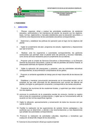 DEPARTAMENTO DE ESCUELAS SECUNDARIAS GENERALES.


                                                         COORDINACION DE ASUNTOS JURIDICOS
                                                             Y RELACIONES LABORALES
                                                                 www.ieepo.gob.mx




I. FUNCIONES

1.        DIRECCIÓN

     1.       Planear, organizar, dirigir y evaluar las actividades académicas, de asistencia
           educativa, administrativa y de intendencia del plantel, de acuerdo con los objetivos,
           leyes, normas, reglamentos y manuales establecidos para la educación secundaria, y
           conforme a las disposiciones de las autoridades educativas correspondientes.

     2.      Determinar y establecer las políticas de operación para el logro de los objetivos del
           plantel.

     3.     Vigilar el cumplimiento del plan, programas de estudio, reglamentos y disposiciones
           que rijan el servicio.

     4.      Realizar, ante los organismos o autoridades correspondientes, las gestiones
           conducentes que permitan dotar al plantel tanto del personal y recursos materiales,
           como de los servicios necesarios para el cumplimiento de sus labores.

     5.      Proponer ante la Unidad de Servicios Educativos a Descentralizar o a la Dirección
           General de Educación Secundaria, cuando se trate de planteles del Distrito Federal, el
           presupuesto estimado de ingresos del plantel.

     6.      Vigilar la aplicación del presupuesto y presentar, ante las autoridades educativas
           correspondientes, la documentación comprobatoria de los gastos.

     7.      Propiciar un ambiente agradable de trabajo para el mejor desarrollo de las labores del
           plantel.

     8.      Establecer y mantener comunicación permanente con la comunidad escolar, con el
           propósito de que esté informada de las disposiciones que normen las labores del
           plantel y de lograr su participación consciente y corresponsal en las tareas educativas.

     9.      Programar las reuniones de las academias locales, y supervisar que éstas cumplan
           con sus objetivos.

     10. promover la constitución de la cooperativa escolar de consumo, tramitar su registro
         ante el área de cooperativas correspondiente, y vigilar que su funcionamiento esté de
         acuerdo con las normas específicas vigentes.

     11. Vigilar la utilización, aprovechamiento y conservación de todos los recursos con que
         cuente el plantel.

     12. Facilitar la realización de las supervisiones de carácter técnico pedagógico y las
         auditorias que se determinen, y atender a las recomendaciones y a las disposiciones
         que señalen las autoridades correspondientes.

     13. Promover la realización de actividades culturales, deportivas y recreativas que
         coadyuven al desarrollo integral de los educandos.

     14. Autorizar la documentación oficial que expida el plantel.
 