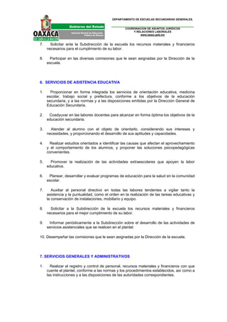 DEPARTAMENTO DE ESCUELAS SECUNDARIAS GENERALES.


                                                   COORDINACION DE ASUNTOS JURIDICOS
                                                       Y RELACIONES LABORALES
                                                           www.ieepo.gob.mx


7.     Solicitar ante la Subdirección de la escuela los recursos materiales y financieros
     necesarios para el cumplimiento de su labor.

8.     Participar en las diversas comisiones que le sean asignadas por la Dirección de la
     escuela.




6. SERVICIOS DE ASISTENCIA EDUCATIVA

1.     Proporcionar en forma integrada los servicios de orientación educativa, medicina
     escolar, trabajo social y prefectura, conforme a los objetivos de la educación
     secundaria, y a las normas y a las disposiciones emitidas por la Dirección General de
     Educación Secundaria.

2.    Coadyuvar en las labores docentes para alcanzar en forma óptima los objetivos de la
     educación secundaria.

3.     Atender al alumno con el objeto de orientarlo, considerando sus intereses y
     necesidades, y proporcionando el desarrollo de sus aptitudes y capacidades.

4.    Realizar estudios orientados a identificar las causas que afectan el aprovechamiento
     y el comportamiento de los alumnos, y proponer las soluciones psicopedagógicas
     convenientes.

5.     Promover la realización de las actividades extraescolares que apoyen la labor
     educativa.

6.    Planear, desarrollar y evaluar programas de educación para la salud en la comunidad
     escolar.

7.      Auxiliar al personal directivo en todas las labores tendentes a vigilar tanto la
     asistencia y la puntualidad, como el orden en la realización de las tareas educativas y
     la conservación de instalaciones, mobiliario y equipo.

8.     Solicitar a la Subdirección de la escuela los recursos materiales y financieros
     necesarios para el mejor cumplimiento de su labor.

9.     Informar periódicamente a la Subdirección sobre el desarrollo de las actividades de
     servicios asistenciales que se realicen en el plantel.

10. Desempeñar las comisiones que le sean asignadas por la Dirección de la escuela.




7. SERVICIOS GENERALES Y ADMINISTRATIVOS

1.     Realizar el registro y control de personal, recursos materiales y financieros con que
     cuente el plantel, conforme a las normas y los procedimientos establecidos, así como a
     las instrucciones y a las disposiciones de las autoridades correspondientes.
 