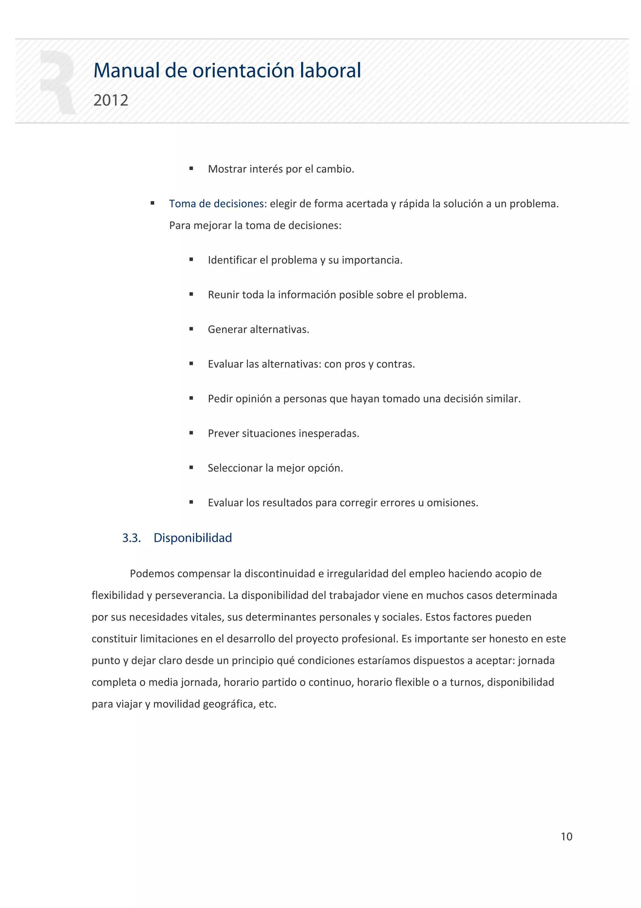 Manual de orientación laboral
2012


                    ƒ    Mostrar interés por el cambio.

            ƒ   Toma de decisiones: elegir de forma acertada y rápida la solución a un problema.
                Para mejorar la toma de decisiones:

                    ƒ    Identificar el problema y su importancia.

                    ƒ    Reunir toda la información posible sobre el problema.

                    ƒ    Generar alternativas.

                    ƒ    Evaluar las alternativas: con pros y contras.

                    ƒ    Pedir opinión a personas que hayan tomado una decisión similar.

                    ƒ    Prever situaciones inesperadas.

                    ƒ    Seleccionar la mejor opción.

                    ƒ    Evaluar los resultados para corregir errores u omisiones.


      3.3. Disponibilidad

        Podemos compensar la discontinuidad e irregularidad del empleo haciendo acopio de
flexibilidad y perseverancia. La disponibilidad del trabajador viene en muchos casos determinada
por sus necesidades vitales, sus determinantes personales y sociales. Estos factores pueden
constituir limitaciones en el desarrollo del proyecto profesional. Es importante ser honesto en este
punto y dejar claro desde un principio qué condiciones estaríamos dispuestos a aceptar: jornada
completa o media jornada, horario partido o continuo, horario flexible o a turnos, disponibilidad
para viajar y movilidad geográfica, etc.




                                                                                                    10 

 
