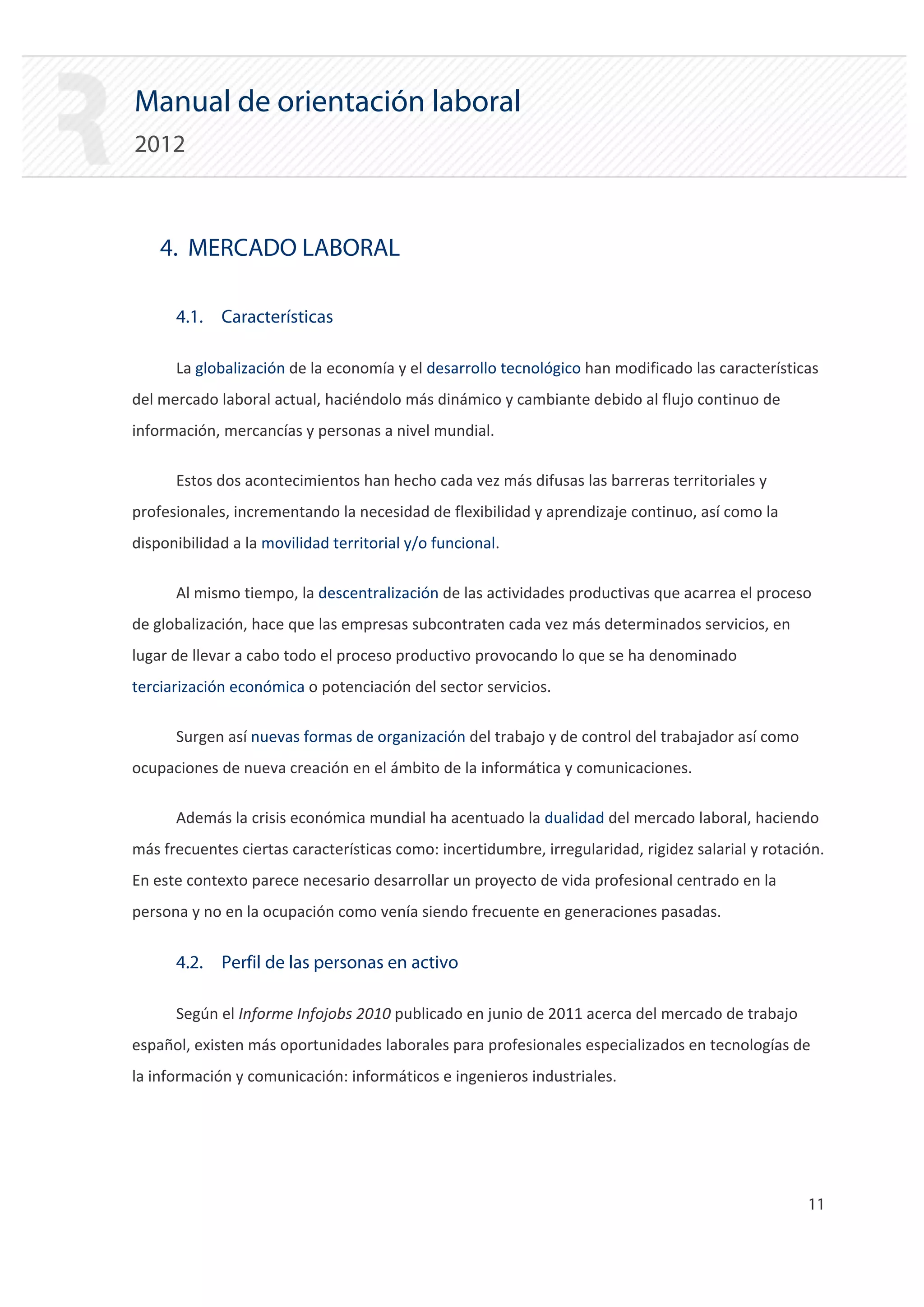 Manual de orientación laboral
2012



    4. MERCADO LABORAL

      4.1. Características

      La globalización de la economía y el desarrollo tecnológico han modificado las características
del mercado laboral actual, haciéndolo más dinámico y cambiante debido al flujo continuo de
información, mercancías y personas a nivel mundial.

      Estos dos acontecimientos han hecho cada vez más difusas las barreras territoriales y
profesionales, incrementando la necesidad de flexibilidad y aprendizaje continuo, así como la
disponibilidad a la movilidad territorial y/o funcional.

      Al mismo tiempo, la descentralización de las actividades productivas que acarrea el proceso
de globalización, hace que las empresas subcontraten cada vez más determinados servicios, en
lugar de llevar a cabo todo el proceso productivo provocando lo que se ha denominado
terciarización económica o potenciación del sector servicios.

      Surgen así nuevas formas de organización del trabajo y de control del trabajador así como
ocupaciones de nueva creación en el ámbito de la informática y comunicaciones.

      Además la crisis económica mundial ha acentuado la dualidad del mercado laboral, haciendo
más frecuentes ciertas características como: incertidumbre, irregularidad, rigidez salarial y rotación.
En este contexto parece necesario desarrollar un proyecto de vida profesional centrado en la
persona y no en la ocupación como venía siendo frecuente en generaciones pasadas.


      4.2. Perfil de las personas en activo

      Según el Informe Infojobs 2010 publicado en junio de 2011 acerca del mercado de trabajo
español, existen más oportunidades laborales para profesionales especializados en tecnologías de
la información y comunicación: informáticos e ingenieros industriales.




                                                                                                    11 

 