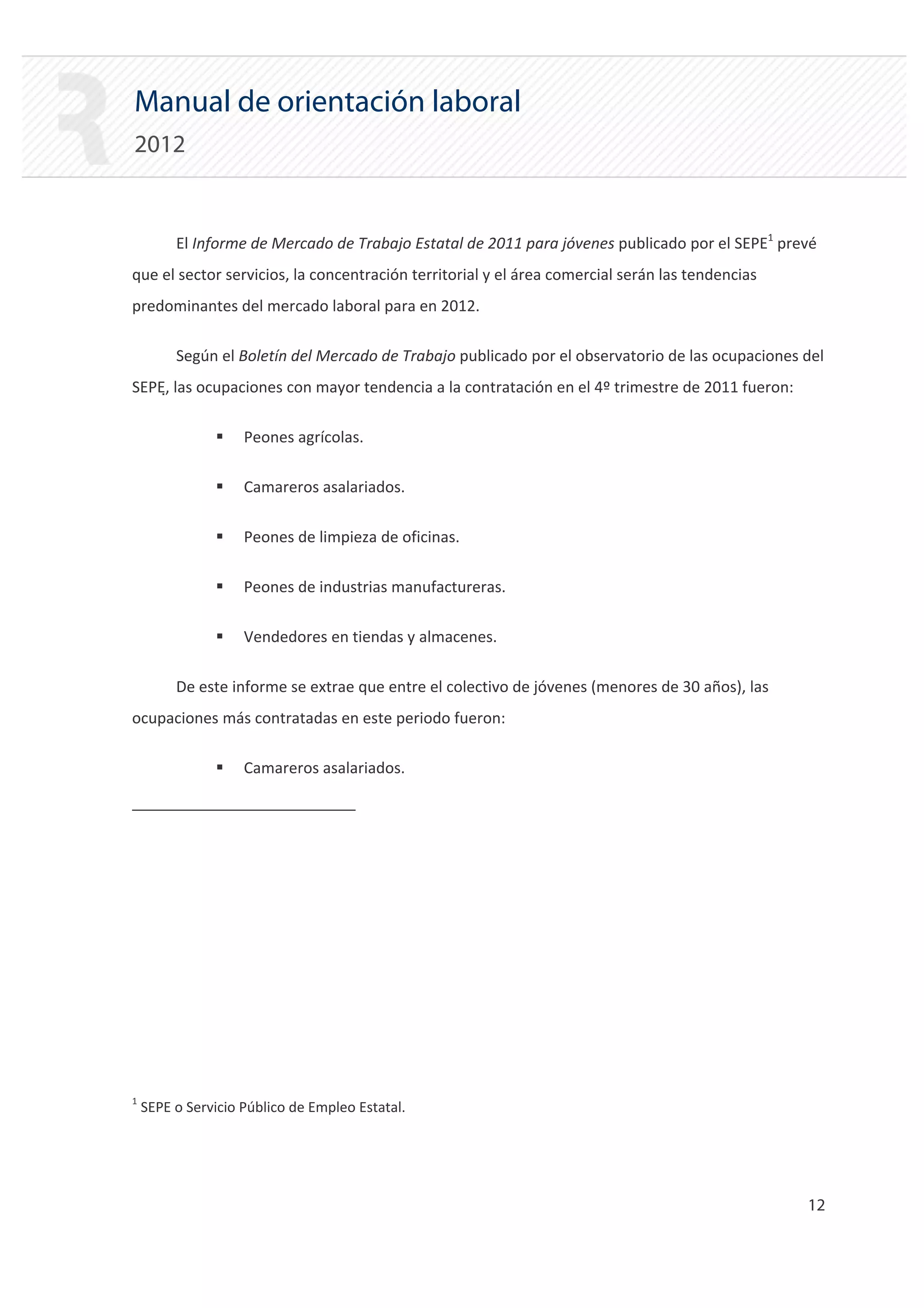 Manual de orientación laboral
2012


         El Informe de Mercado de Trabajo Estatal de 2011 para jóvenes publicado por el SEPE1 prevé
que el sector servicios, la concentración territorial y el área comercial serán las tendencias
predominantes del mercado laboral para en 2012.

         Según el Boletín del Mercado de Trabajo publicado por el observatorio de las ocupaciones del
SEPE, las ocupaciones con mayor tendencia a la contratación en el 4º trimestre de 2011 fueron:

               ƒ    Peones agrícolas.

               ƒ    Camareros asalariados.

               ƒ    Peones de limpieza de oficinas.

               ƒ    Peones de industrias manufactureras.

               ƒ    Vendedores en tiendas y almacenes.

         De este informe se extrae que entre el colectivo de jóvenes (menores de 30 años), las
ocupaciones más contratadas en este periodo fueron:

               ƒ    Camareros asalariados.




1
    SEPE o Servicio Público de Empleo Estatal.




                                                                                                  12 

 