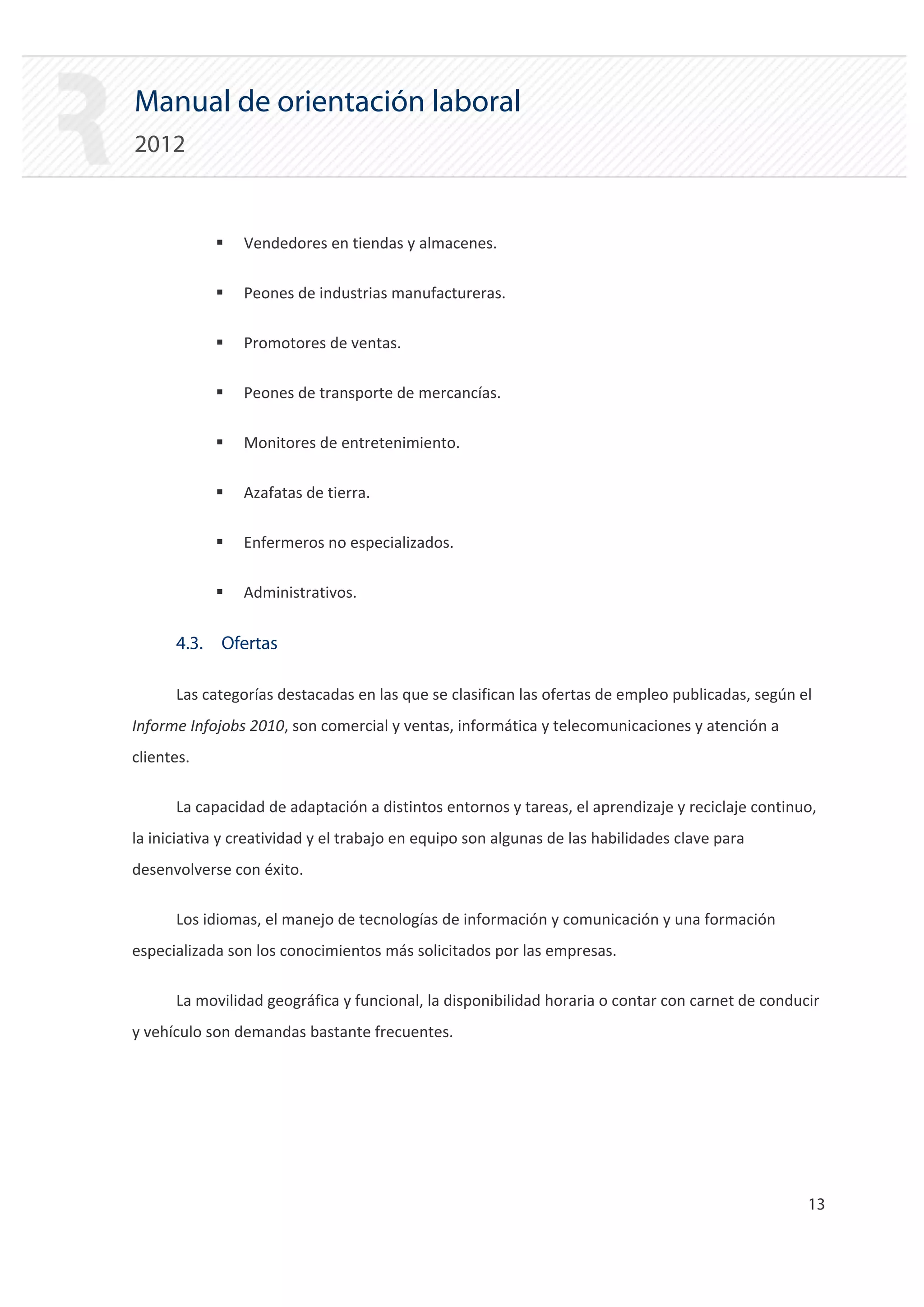 Manual de orientación laboral
2012


            ƒ   Vendedores en tiendas y almacenes.

            ƒ   Peones de industrias manufactureras.

            ƒ   Promotores de ventas.

            ƒ   Peones de transporte de mercancías.

            ƒ   Monitores de entretenimiento.

            ƒ   Azafatas de tierra.

            ƒ   Enfermeros no especializados.

            ƒ   Administrativos.


      4.3. Ofertas

      Las categorías destacadas en las que se clasifican las ofertas de empleo publicadas, según el
Informe Infojobs 2010, son comercial y ventas, informática y telecomunicaciones y atención a
clientes.

      La capacidad de adaptación a distintos entornos y tareas, el aprendizaje y reciclaje continuo,
la iniciativa y creatividad y el trabajo en equipo son algunas de las habilidades clave para
desenvolverse con éxito.

      Los idiomas, el manejo de tecnologías de información y comunicación y una formación
especializada son los conocimientos más solicitados por las empresas.

      La movilidad geográfica y funcional, la disponibilidad horaria o contar con carnet de conducir
y vehículo son demandas bastante frecuentes.




                                                                                                  13 

 