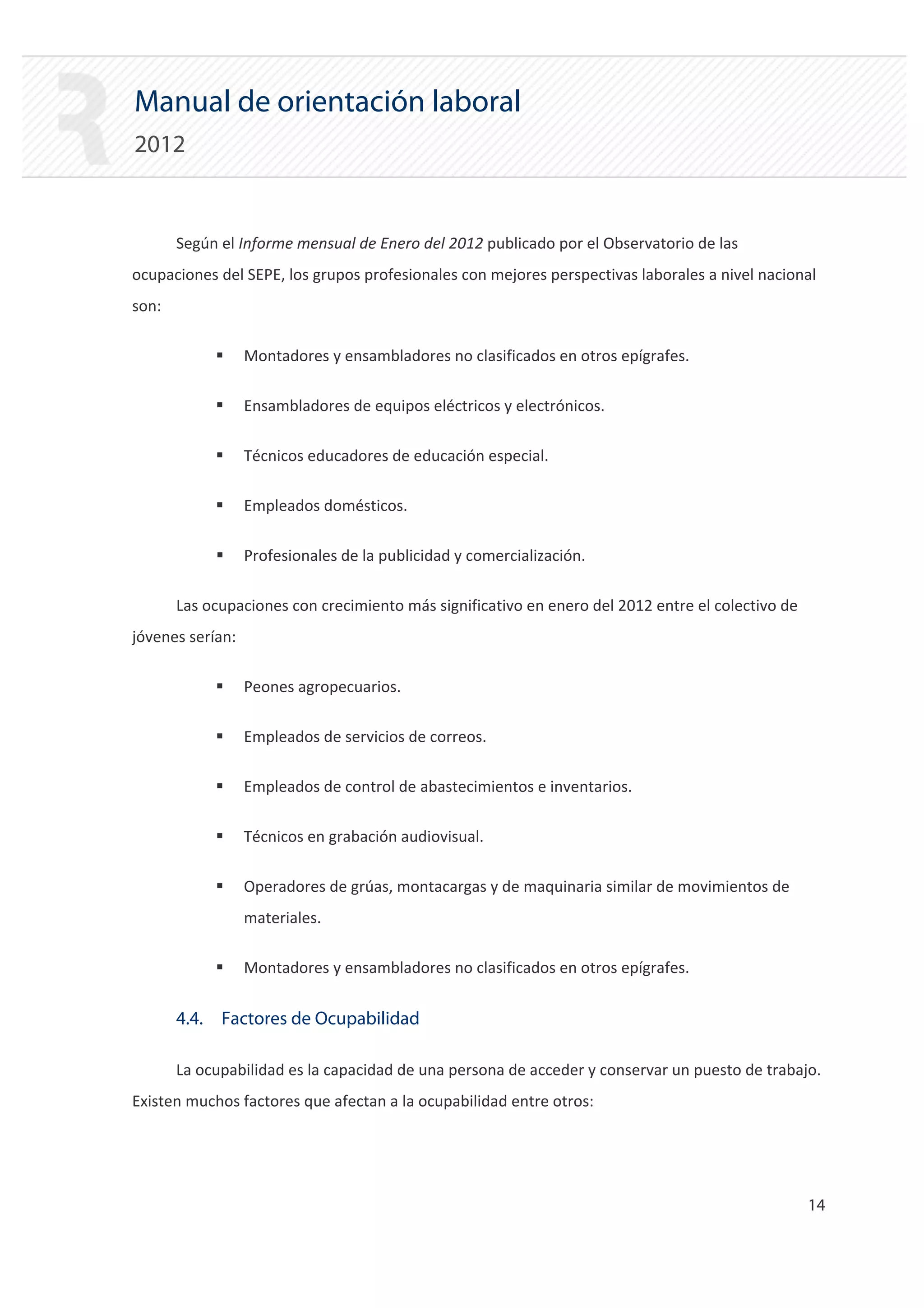 Manual de orientación laboral
2012


       Según el Informe mensual de Enero del 2012 publicado por el Observatorio de las
ocupaciones del SEPE, los grupos profesionales con mejores perspectivas laborales a nivel nacional
son:

            ƒ     Montadores y ensambladores no clasificados en otros epígrafes.

            ƒ     Ensambladores de equipos eléctricos y electrónicos.

            ƒ     Técnicos educadores de educación especial.

            ƒ     Empleados domésticos.

            ƒ     Profesionales de la publicidad y comercialización.

       Las ocupaciones con crecimiento más significativo en enero del 2012 entre el colectivo de
jóvenes serían:

            ƒ     Peones agropecuarios.

            ƒ     Empleados de servicios de correos.

            ƒ     Empleados de control de abastecimientos e inventarios.

            ƒ     Técnicos en grabación audiovisual.

            ƒ     Operadores de grúas, montacargas y de maquinaria similar de movimientos de
                  materiales.

            ƒ     Montadores y ensambladores no clasificados en otros epígrafes.


       4.4. Factores de Ocupabilidad

       La ocupabilidad es la capacidad de una persona de acceder y conservar un puesto de trabajo.
Existen muchos factores que afectan a la ocupabilidad entre otros:




                                                                                                   14 

 