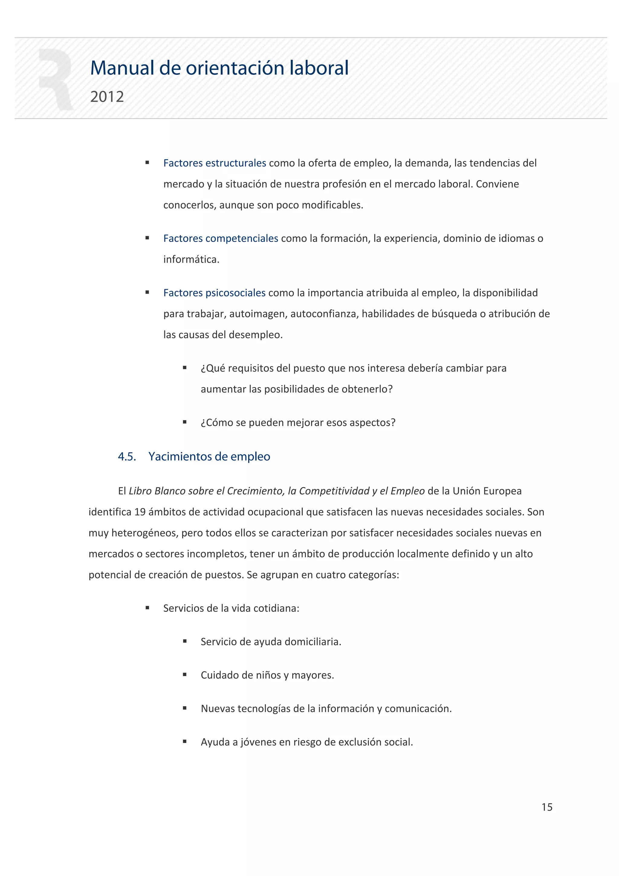 Manual de orientación laboral
2012


            ƒ   Factores estructurales como la oferta de empleo, la demanda, las tendencias del
                mercado y la situación de nuestra profesión en el mercado laboral. Conviene
                conocerlos, aunque son poco modificables.

            ƒ   Factores competenciales como la formación, la experiencia, dominio de idiomas o
                informática.

            ƒ   Factores psicosociales como la importancia atribuida al empleo, la disponibilidad
                para trabajar, autoimagen, autoconfianza, habilidades de búsqueda o atribución de
                las causas del desempleo.

                    ƒ   ¿Qué requisitos del puesto que nos interesa debería cambiar para
                        aumentar las posibilidades de obtenerlo?

                    ƒ   ¿Cómo se pueden mejorar esos aspectos?


      4.5. Yacimientos de empleo

      El Libro Blanco sobre el Crecimiento, la Competitividad y el Empleo de la Unión Europea
identifica 19 ámbitos de actividad ocupacional que satisfacen las nuevas necesidades sociales. Son
muy heterogéneos, pero todos ellos se caracterizan por satisfacer necesidades sociales nuevas en
mercados o sectores incompletos, tener un ámbito de producción localmente definido y un alto
potencial de creación de puestos. Se agrupan en cuatro categorías:

            ƒ   Servicios de la vida cotidiana:

                    ƒ   Servicio de ayuda domiciliaria.

                    ƒ   Cuidado de niños y mayores.

                    ƒ   Nuevas tecnologías de la información y comunicación.

                    ƒ   Ayuda a jóvenes en riesgo de exclusión social.




                                                                                                    15 

 