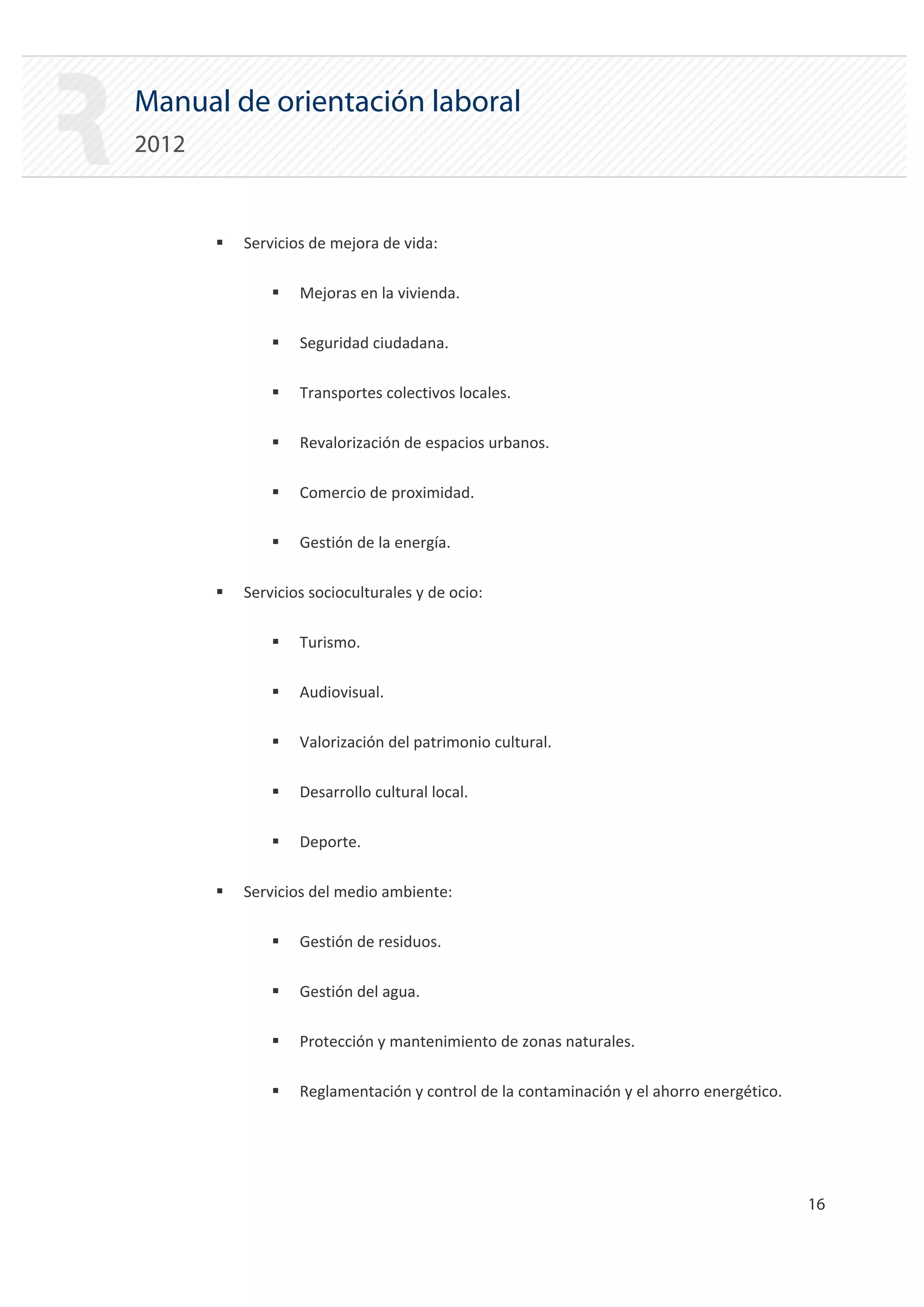 Manual de orientación laboral
2012


       ƒ   Servicios de mejora de vida:

               ƒ   Mejoras en la vivienda.

               ƒ   Seguridad ciudadana.

               ƒ   Transportes colectivos locales.

               ƒ   Revalorización de espacios urbanos.

               ƒ   Comercio de proximidad.

               ƒ   Gestión de la energía.

       ƒ   Servicios socioculturales y de ocio:

               ƒ   Turismo.

               ƒ   Audiovisual.

               ƒ   Valorización del patrimonio cultural.

               ƒ   Desarrollo cultural local.

               ƒ   Deporte.

       ƒ   Servicios del medio ambiente:

               ƒ   Gestión de residuos.

               ƒ   Gestión del agua.

               ƒ   Protección y mantenimiento de zonas naturales.

               ƒ   Reglamentación y control de la contaminación y el ahorro energético.




                                                                                          16 

 