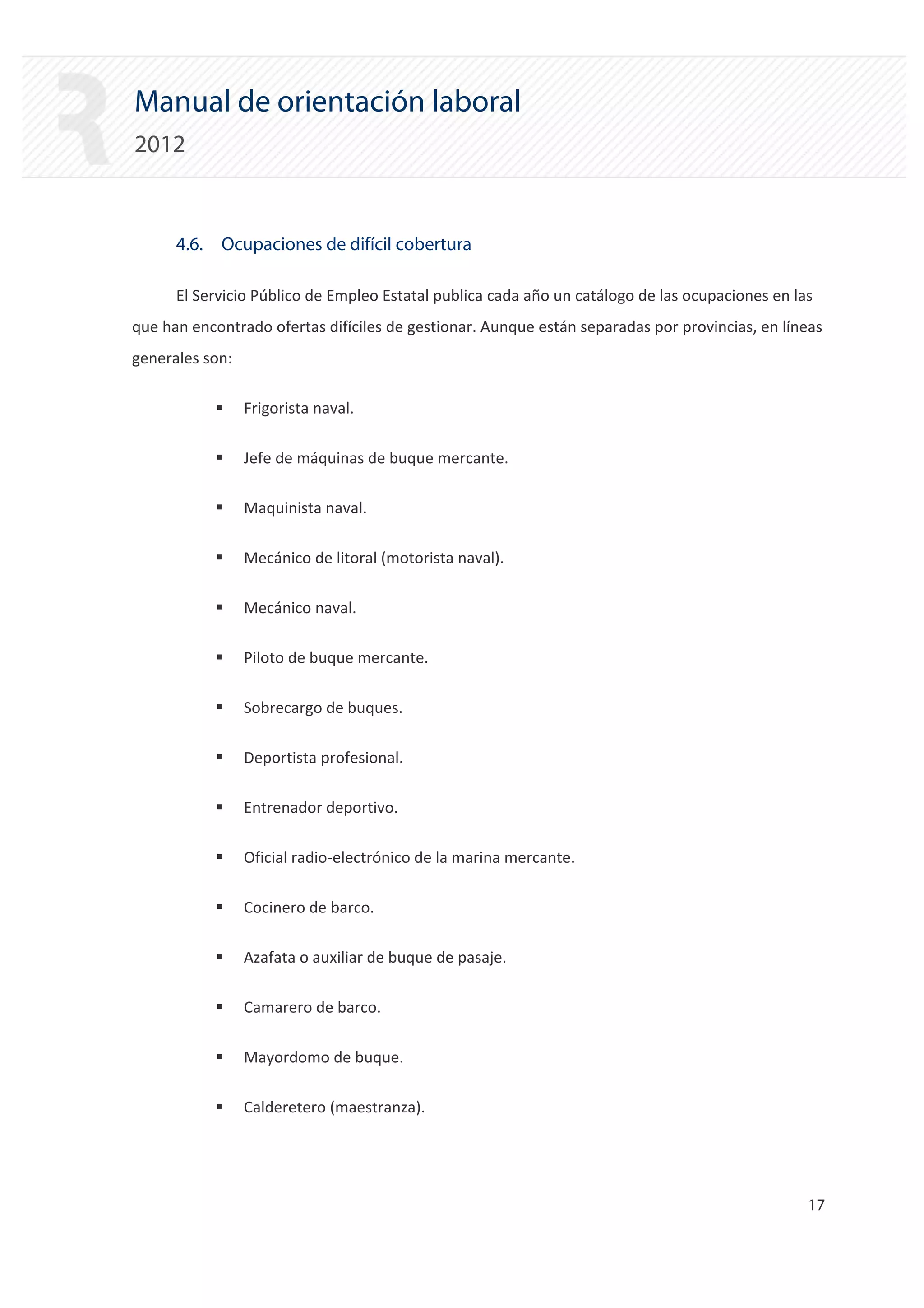 Manual de orientación laboral
2012


      4.6. Ocupaciones de difícil cobertura

      El Servicio Público de Empleo Estatal publica cada año un catálogo de las ocupaciones en las
que han encontrado ofertas difíciles de gestionar. Aunque están separadas por provincias, en líneas
generales son:

            ƒ    Frigorista naval.

            ƒ    Jefe de máquinas de buque mercante.

            ƒ    Maquinista naval.

            ƒ    Mecánico de litoral (motorista naval).

            ƒ    Mecánico naval.

            ƒ    Piloto de buque mercante.

            ƒ    Sobrecargo de buques.

            ƒ    Deportista profesional.

            ƒ    Entrenador deportivo.

            ƒ    Oficial radio‐electrónico de la marina mercante.

            ƒ    Cocinero de barco.

            ƒ    Azafata o auxiliar de buque de pasaje.

            ƒ    Camarero de barco.

            ƒ    Mayordomo de buque.

            ƒ    Calderetero (maestranza).




                                                                                                 17 

 