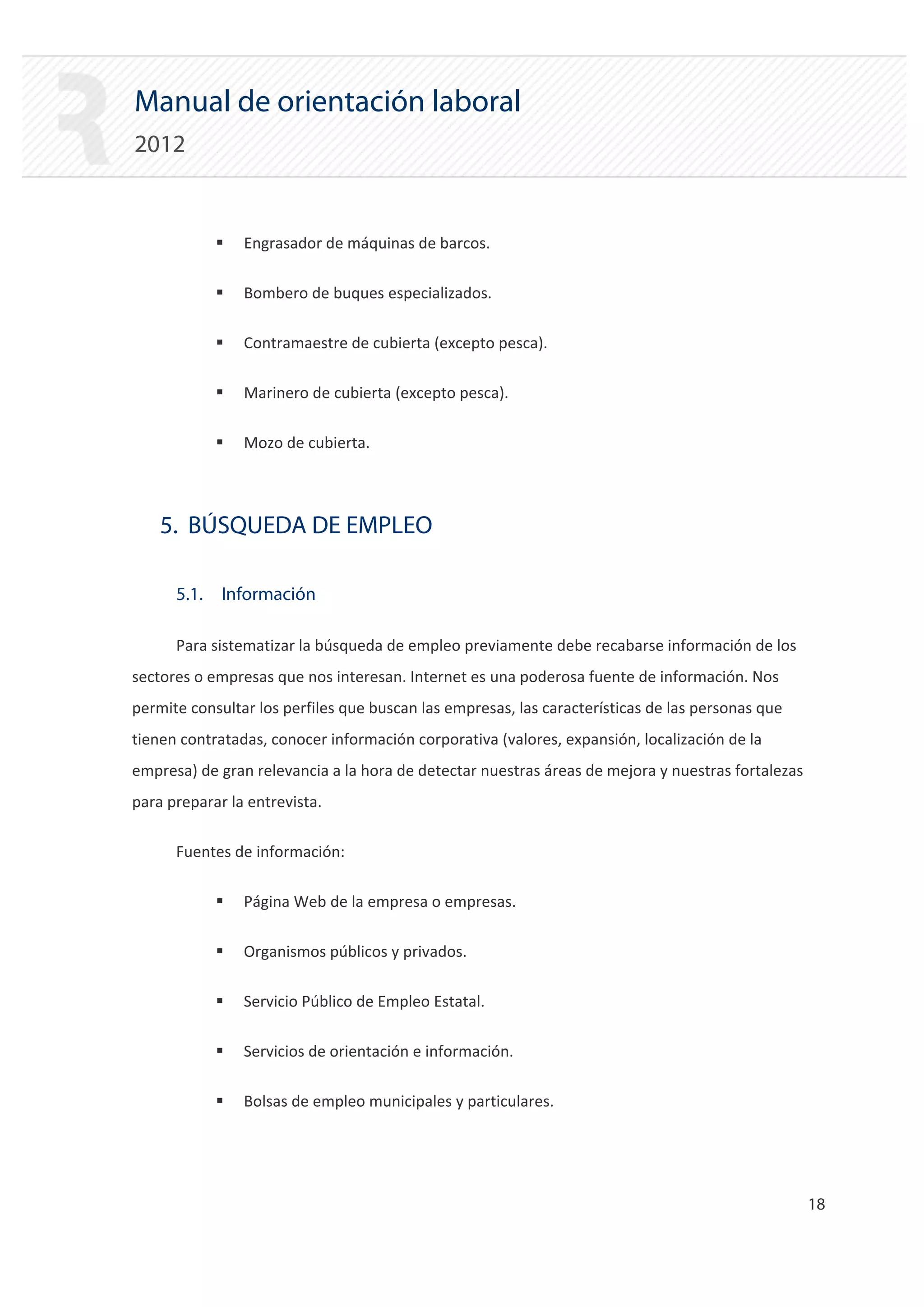 Manual de orientación laboral
2012


            ƒ   Engrasador de máquinas de barcos.

            ƒ   Bombero de buques especializados.

            ƒ   Contramaestre de cubierta (excepto pesca).

            ƒ   Marinero de cubierta (excepto pesca).

            ƒ   Mozo de cubierta.



    5. BÚSQUEDA DE EMPLEO

      5.1. Información

      Para sistematizar la búsqueda de empleo previamente debe recabarse información de los
sectores o empresas que nos interesan. Internet es una poderosa fuente de información. Nos
permite consultar los perfiles que buscan las empresas, las características de las personas que
tienen contratadas, conocer información corporativa (valores, expansión, localización de la
empresa) de gran relevancia a la hora de detectar nuestras áreas de mejora y nuestras fortalezas
para preparar la entrevista.

      Fuentes de información:

            ƒ   Página Web de la empresa o empresas.

            ƒ   Organismos públicos y privados.

            ƒ   Servicio Público de Empleo Estatal.

            ƒ   Servicios de orientación e información.

            ƒ   Bolsas de empleo municipales y particulares.




                                                                                                   18 

 