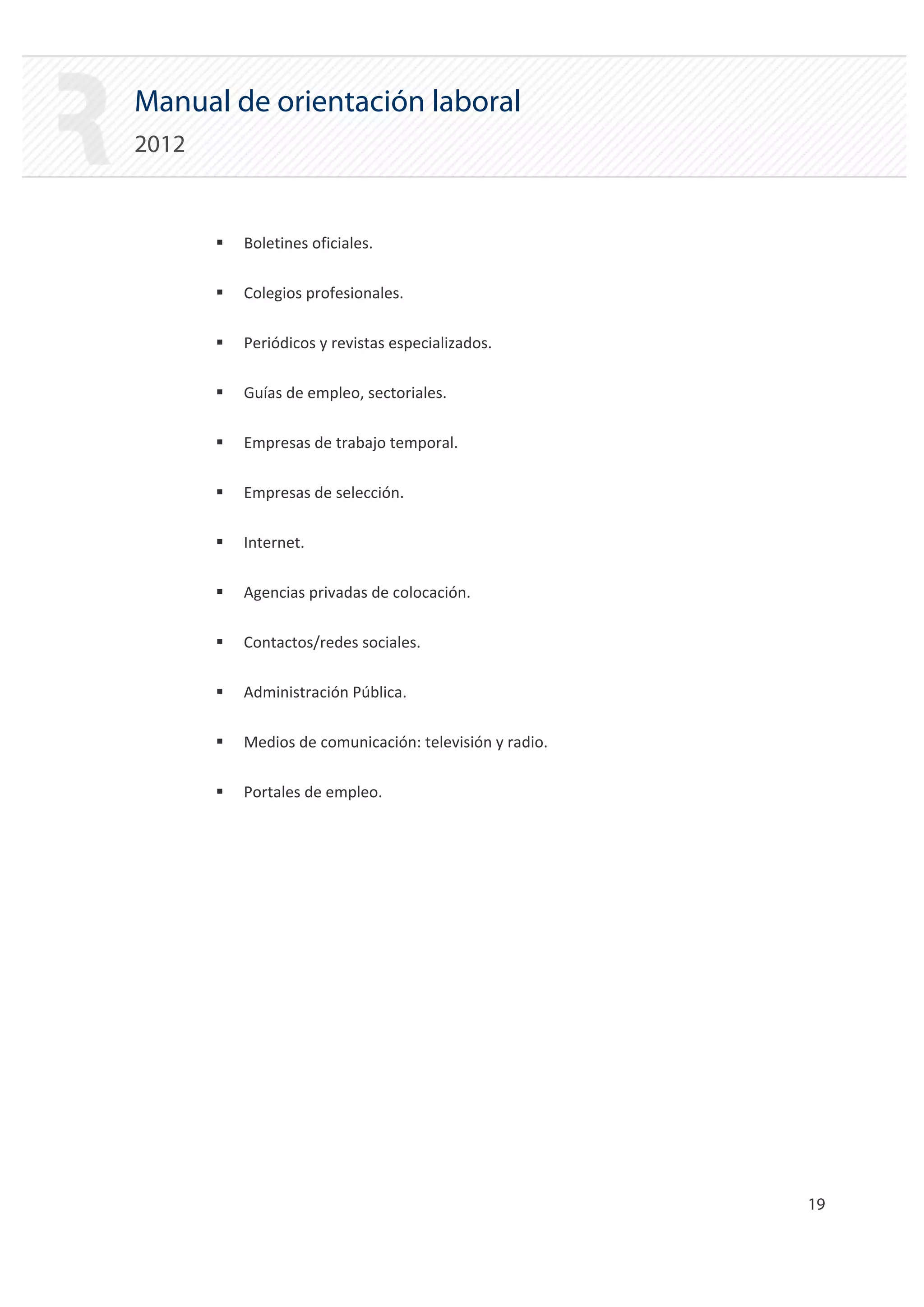 Manual de orientación laboral
2012


       ƒ   Boletines oficiales.

       ƒ   Colegios profesionales.

       ƒ   Periódicos y revistas especializados.

       ƒ   Guías de empleo, sectoriales.

       ƒ   Empresas de trabajo temporal.

       ƒ   Empresas de selección.

       ƒ   Internet.

       ƒ   Agencias privadas de colocación.

       ƒ   Contactos/redes sociales.

       ƒ   Administración Pública.

       ƒ   Medios de comunicación: televisión y radio.

       ƒ   Portales de empleo.




                                                         19 

 