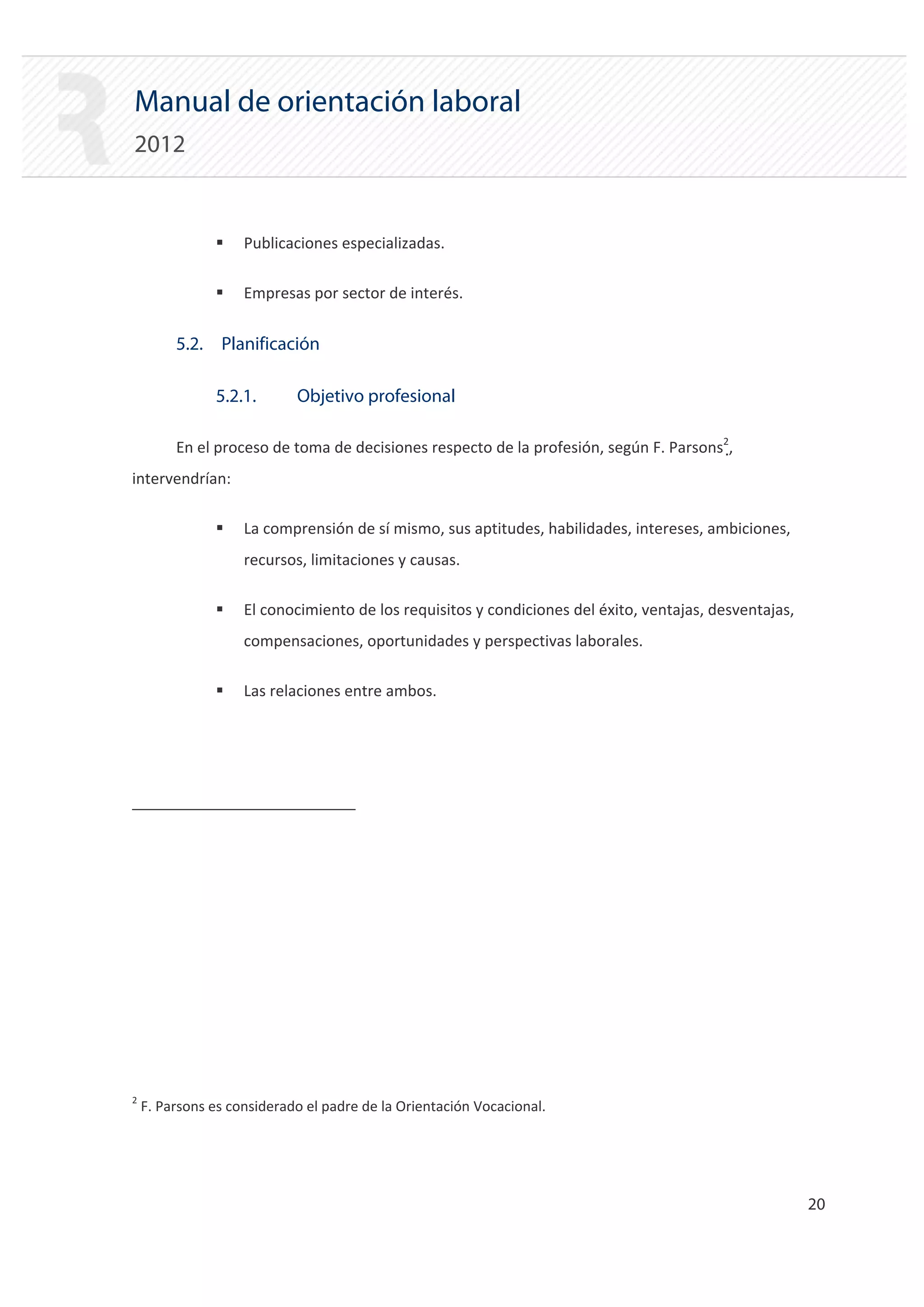 Manual de orientación laboral
2012


               ƒ    Publicaciones especializadas.

               ƒ    Empresas por sector de interés.


         5.2. Planificación

               5.2.1.       Objetivo profesional

         En el proceso de toma de decisiones respecto de la profesión, según F. Parsons2,
intervendrían:

               ƒ    La comprensión de sí mismo, sus aptitudes, habilidades, intereses, ambiciones,
                    recursos, limitaciones y causas.

               ƒ    El conocimiento de los requisitos y condiciones del éxito, ventajas, desventajas,
                    compensaciones, oportunidades y perspectivas laborales.

               ƒ    Las relaciones entre ambos.




2
    F. Parsons es considerado el padre de la Orientación Vocacional.




                                                                                                        20 

 