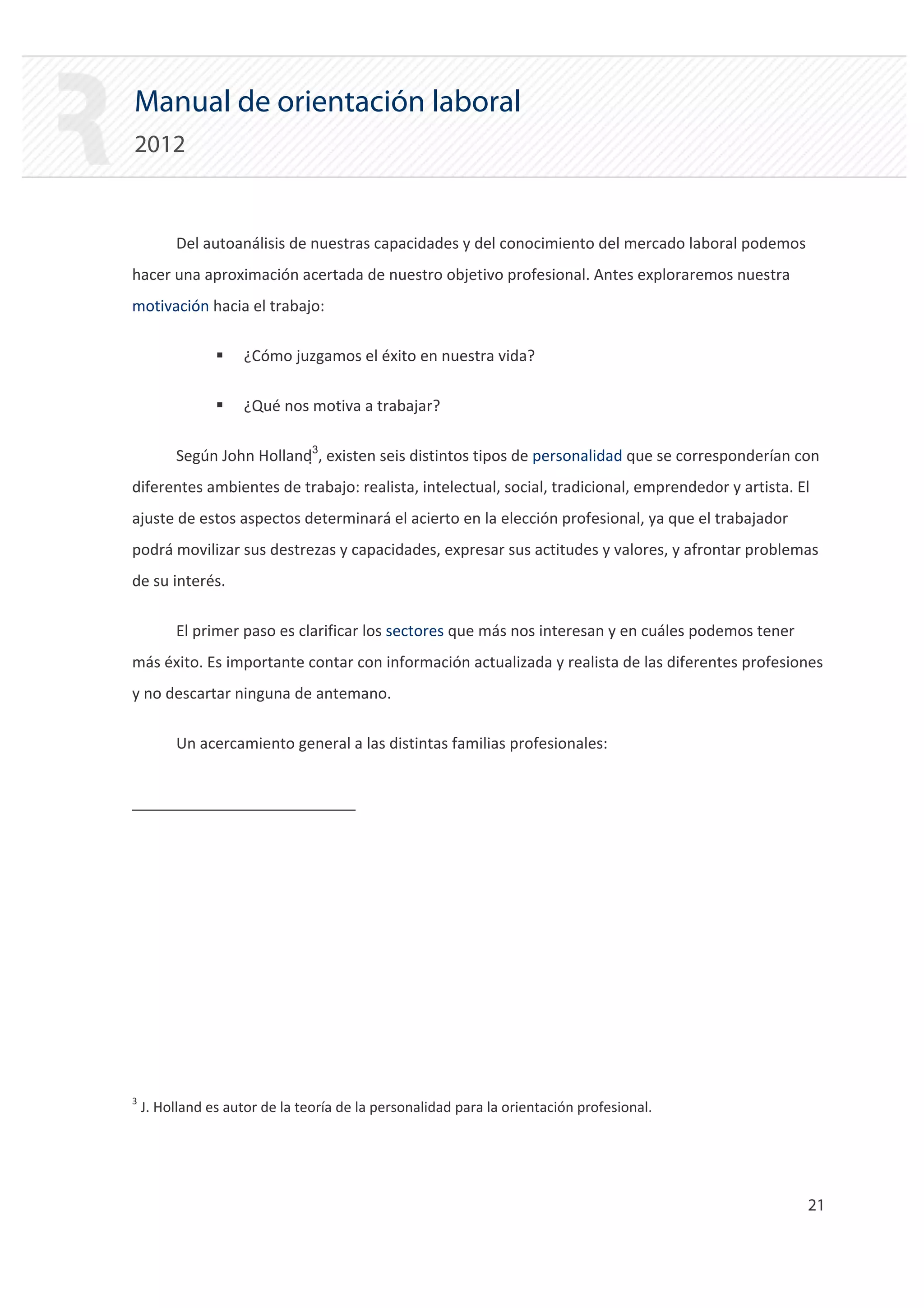 Manual de orientación laboral
2012


         Del autoanálisis de nuestras capacidades y del conocimiento del mercado laboral podemos
hacer una aproximación acertada de nuestro objetivo profesional. Antes exploraremos nuestra
motivación hacia el trabajo:

                ƒ   ¿Cómo juzgamos el éxito en nuestra vida?

                ƒ   ¿Qué nos motiva a trabajar?

         Según John Holland3, existen seis distintos tipos de personalidad que se corresponderían con
diferentes ambientes de trabajo: realista, intelectual, social, tradicional, emprendedor y artista. El
ajuste de estos aspectos determinará el acierto en la elección profesional, ya que el trabajador
podrá movilizar sus destrezas y capacidades, expresar sus actitudes y valores, y afrontar problemas
de su interés.

         El primer paso es clarificar los sectores que más nos interesan y en cuáles podemos tener
más éxito. Es importante contar con información actualizada y realista de las diferentes profesiones
y no descartar ninguna de antemano.

         Un acercamiento general a las distintas familias profesionales:




3
    J. Holland es autor de la teoría de la personalidad para la orientación profesional.




                                                                                                     21 

 