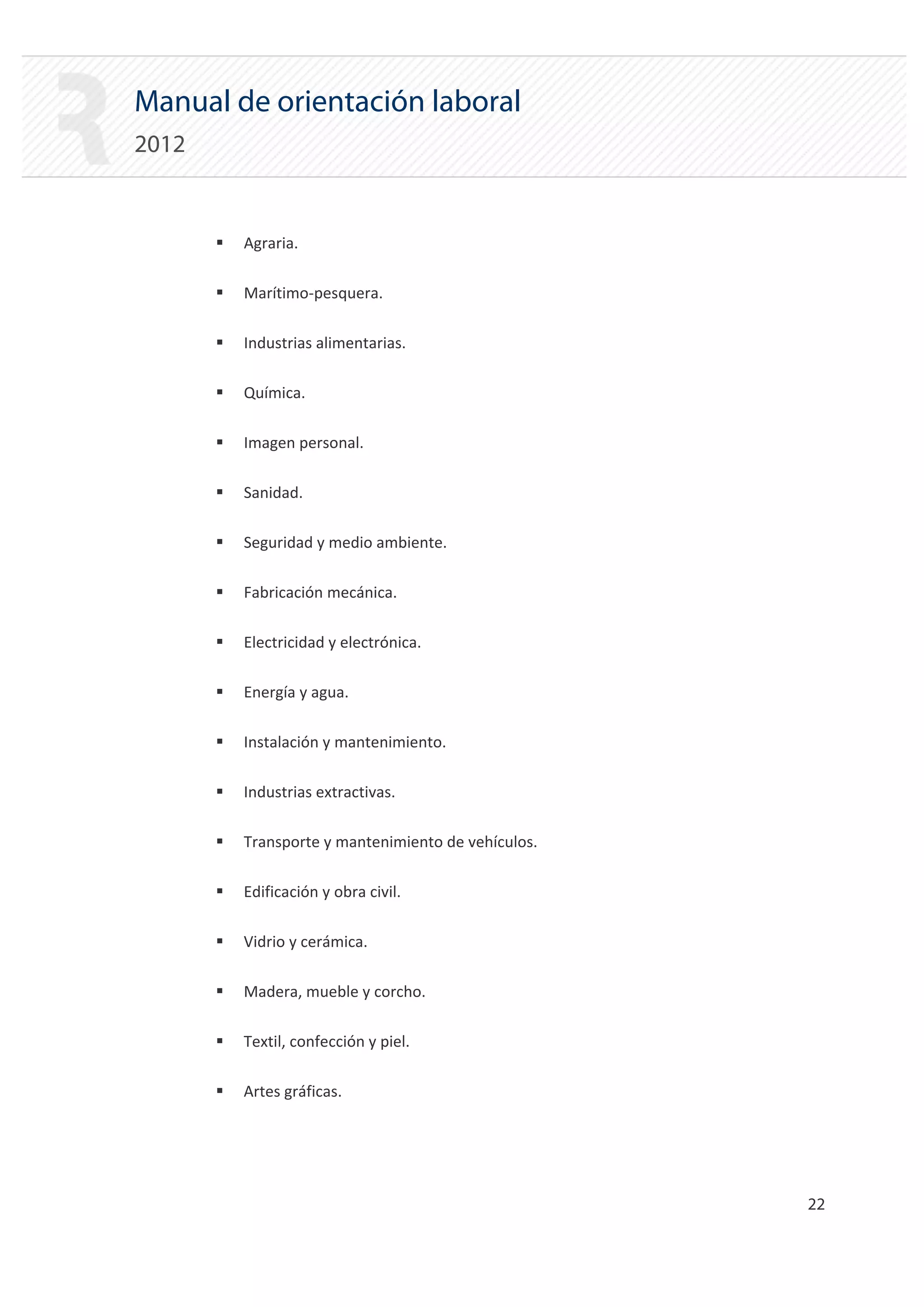 Manual de orientación laboral
2012


       ƒ   Agraria.

       ƒ   Marítimo‐pesquera.

       ƒ   Industrias alimentarias.

       ƒ   Química.

       ƒ   Imagen personal.

       ƒ   Sanidad.

       ƒ   Seguridad y medio ambiente.

       ƒ   Fabricación mecánica.

       ƒ   Electricidad y electrónica.

       ƒ   Energía y agua.

       ƒ   Instalación y mantenimiento.

       ƒ   Industrias extractivas.

       ƒ   Transporte y mantenimiento de vehículos.

       ƒ   Edificación y obra civil.

       ƒ   Vidrio y cerámica.

       ƒ   Madera, mueble y corcho.

       ƒ   Textil, confección y piel.

       ƒ   Artes gráficas.




                                                      22 

 