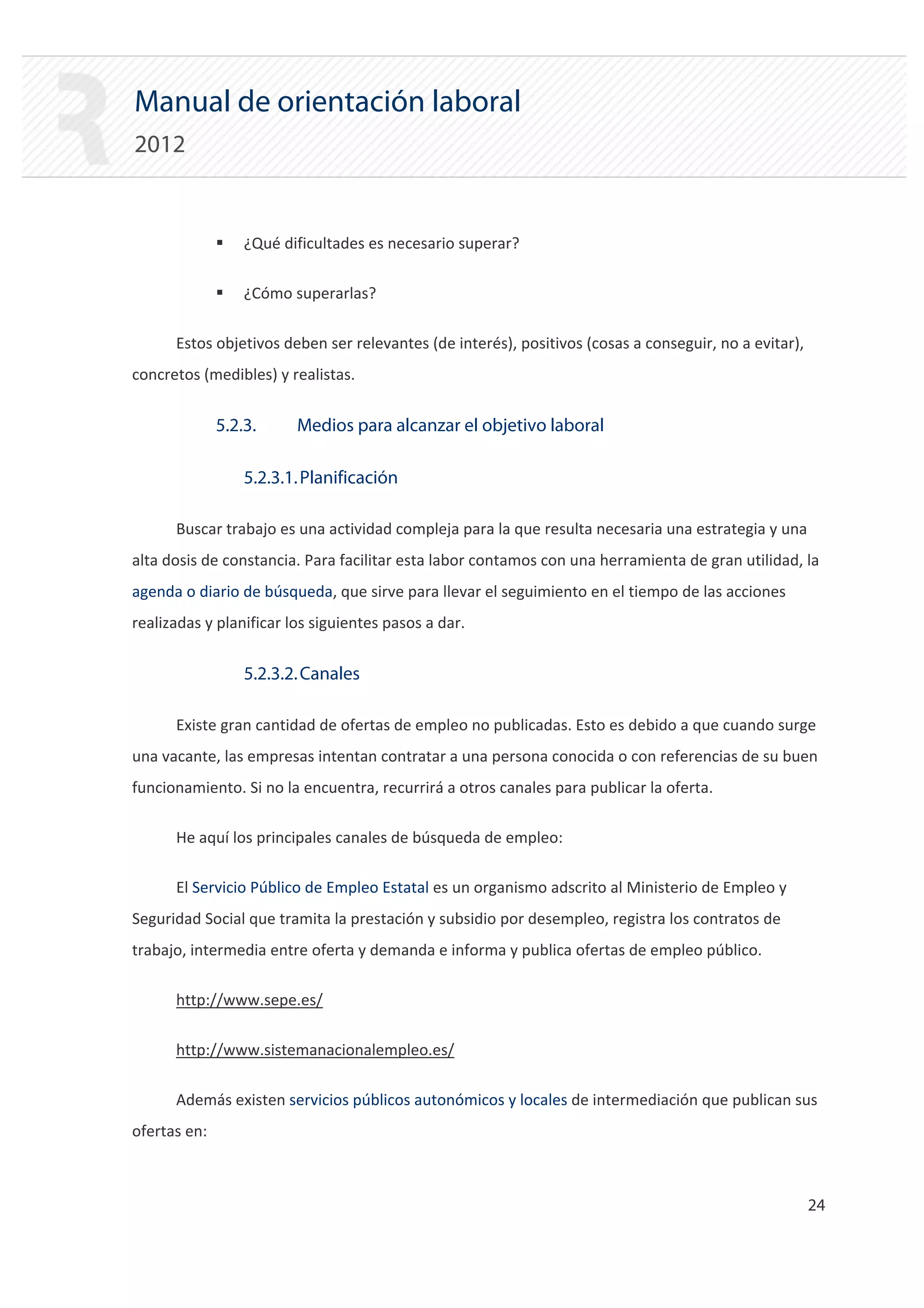 Manual de orientación laboral
2012


              ƒ   ¿Qué dificultades es necesario superar?

              ƒ   ¿Cómo superarlas?

      Estos objetivos deben ser relevantes (de interés), positivos (cosas a conseguir, no a evitar),
concretos (medibles) y realistas.


              5.2.3.     Medios para alcanzar el objetivo laboral

                  5.2.3.1. Planificación

      Buscar trabajo es una actividad compleja para la que resulta necesaria una estrategia y una
alta dosis de constancia. Para facilitar esta labor contamos con una herramienta de gran utilidad, la
agenda o diario de búsqueda, que sirve para llevar el seguimiento en el tiempo de las acciones
realizadas y planificar los siguientes pasos a dar.


                  5.2.3.2. Canales

      Existe gran cantidad de ofertas de empleo no publicadas. Esto es debido a que cuando surge
una vacante, las empresas intentan contratar a una persona conocida o con referencias de su buen
funcionamiento. Si no la encuentra, recurrirá a otros canales para publicar la oferta.

      He aquí los principales canales de búsqueda de empleo:

      El Servicio Público de Empleo Estatal es un organismo adscrito al Ministerio de Empleo y
Seguridad Social que tramita la prestación y subsidio por desempleo, registra los contratos de
trabajo, intermedia entre oferta y demanda e informa y publica ofertas de empleo público.

      http://www.sepe.es/

      http://www.sistemanacionalempleo.es/

      Además existen servicios públicos autonómicos y locales de intermediación que publican sus
ofertas en:



                                                                                                       24 

 