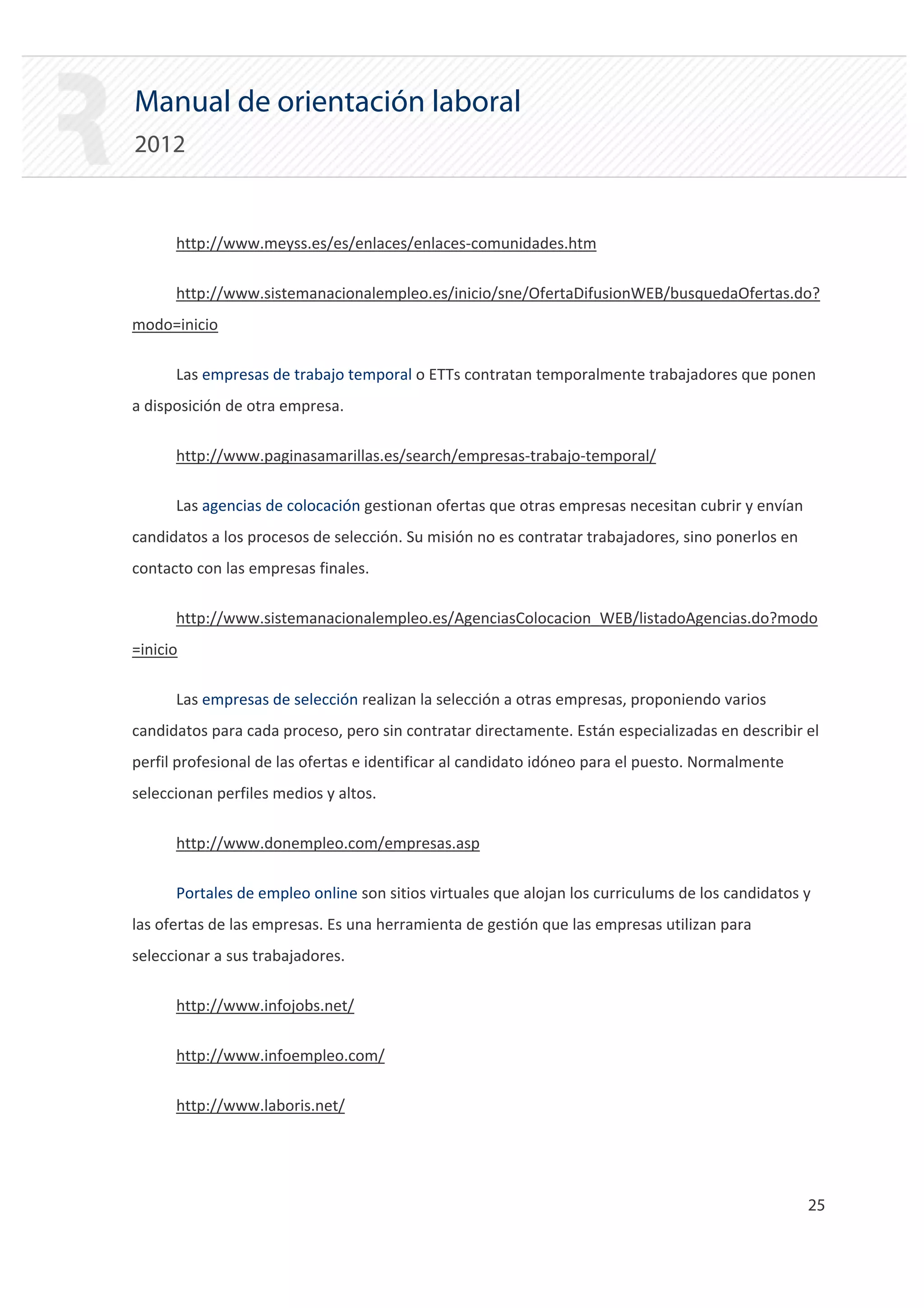 Manual de orientación laboral
2012


      http://www.meyss.es/es/enlaces/enlaces‐comunidades.htm

      http://www.sistemanacionalempleo.es/inicio/sne/OfertaDifusionWEB/busquedaOfertas.do?
modo=inicio

      Las empresas de trabajo temporal o ETTs contratan temporalmente trabajadores que ponen
a disposición de otra empresa.

      http://www.paginasamarillas.es/search/empresas‐trabajo‐temporal/

      Las agencias de colocación gestionan ofertas que otras empresas necesitan cubrir y envían
candidatos a los procesos de selección. Su misión no es contratar trabajadores, sino ponerlos en
contacto con las empresas finales.

      http://www.sistemanacionalempleo.es/AgenciasColocacion_WEB/listadoAgencias.do?modo
=inicio

      Las empresas de selección realizan la selección a otras empresas, proponiendo varios
candidatos para cada proceso, pero sin contratar directamente. Están especializadas en describir el
perfil profesional de las ofertas e identificar al candidato idóneo para el puesto. Normalmente
seleccionan perfiles medios y altos.

      http://www.donempleo.com/empresas.asp

      Portales de empleo online son sitios virtuales que alojan los curriculums de los candidatos y
las ofertas de las empresas. Es una herramienta de gestión que las empresas utilizan para
seleccionar a sus trabajadores.

      http://www.infojobs.net/

      http://www.infoempleo.com/

      http://www.laboris.net/




                                                                                                   25 

 