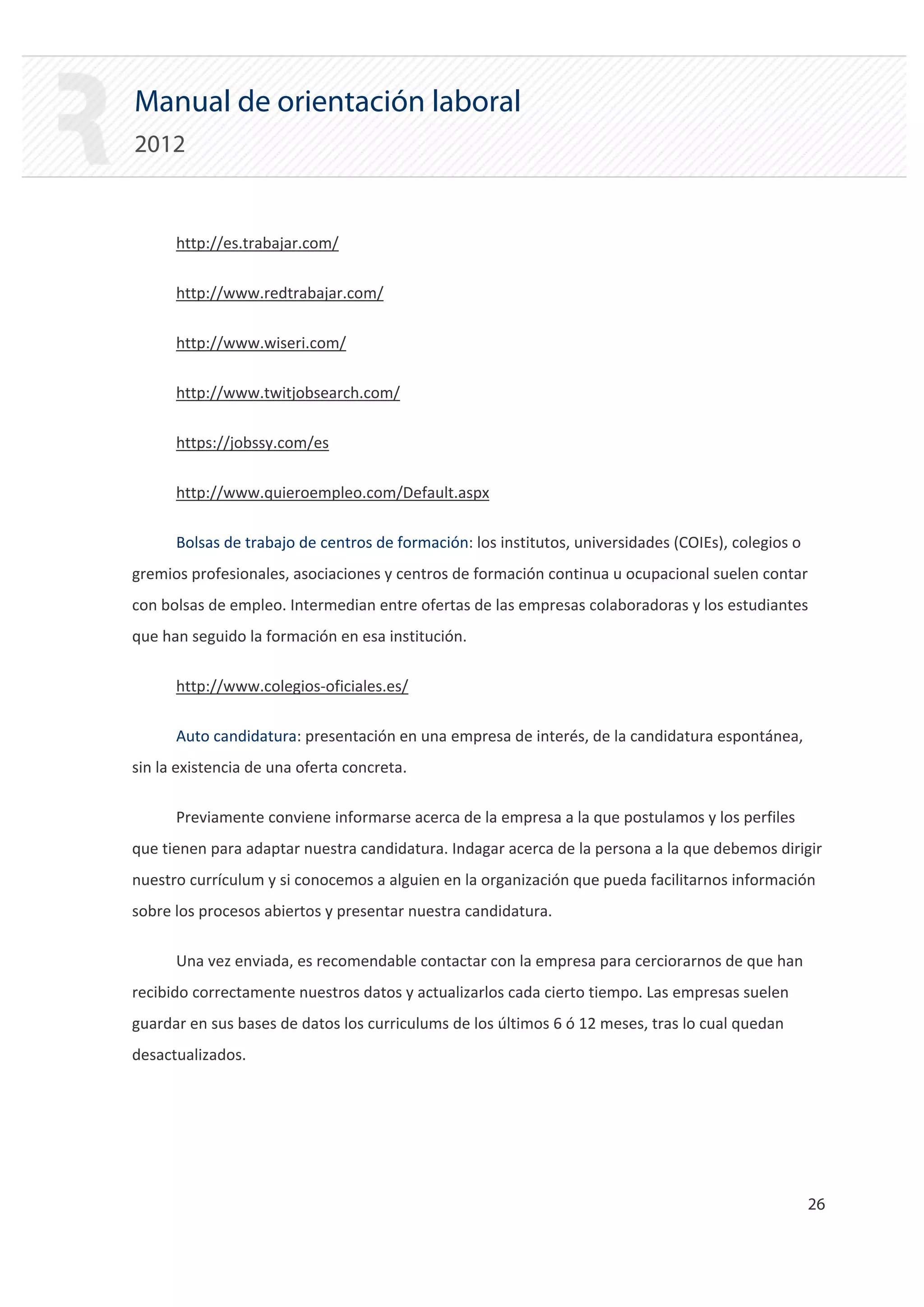 Manual de orientación laboral
2012


      http://es.trabajar.com/

      http://www.redtrabajar.com/

      http://www.wiseri.com/

      http://www.twitjobsearch.com/

      https://jobssy.com/es

      http://www.quieroempleo.com/Default.aspx

      Bolsas de trabajo de centros de formación: los institutos, universidades (COIEs), colegios o
gremios profesionales, asociaciones y centros de formación continua u ocupacional suelen contar
con bolsas de empleo. Intermedian entre ofertas de las empresas colaboradoras y los estudiantes
que han seguido la formación en esa institución.

      http://www.colegios‐oficiales.es/

      Auto candidatura: presentación en una empresa de interés, de la candidatura espontánea,
sin la existencia de una oferta concreta.

      Previamente conviene informarse acerca de la empresa a la que postulamos y los perfiles
que tienen para adaptar nuestra candidatura. Indagar acerca de la persona a la que debemos dirigir
nuestro currículum y si conocemos a alguien en la organización que pueda facilitarnos información
sobre los procesos abiertos y presentar nuestra candidatura.

      Una vez enviada, es recomendable contactar con la empresa para cerciorarnos de que han
recibido correctamente nuestros datos y actualizarlos cada cierto tiempo. Las empresas suelen
guardar en sus bases de datos los curriculums de los últimos 6 ó 12 meses, tras lo cual quedan
desactualizados.




                                                                                                     26 

 