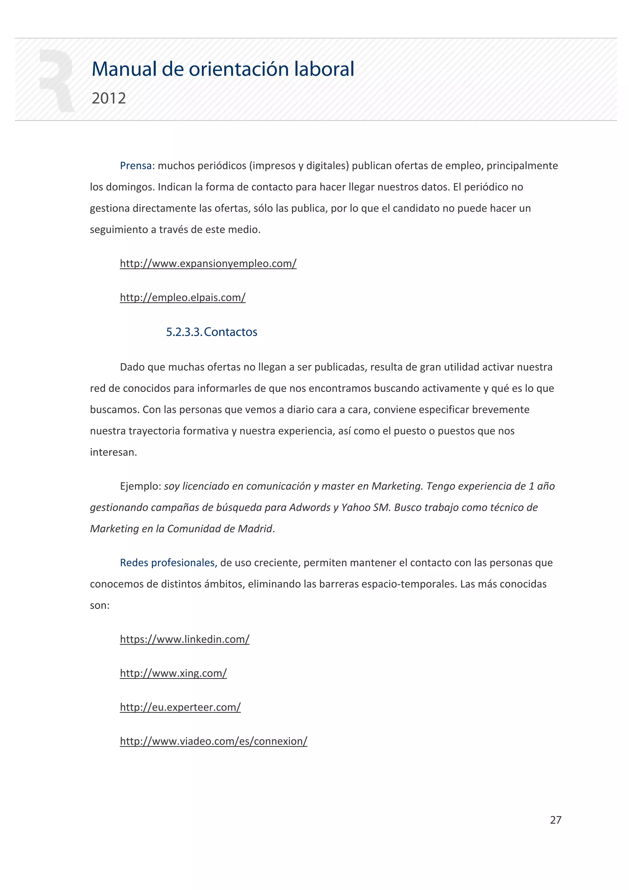 Manual de orientación laboral
2012


       Prensa: muchos periódicos (impresos y digitales) publican ofertas de empleo, principalmente
los domingos. Indican la forma de contacto para hacer llegar nuestros datos. El periódico no
gestiona directamente las ofertas, sólo las publica, por lo que el candidato no puede hacer un
seguimiento a través de este medio.

       http://www.expansionyempleo.com/

       http://empleo.elpais.com/


                5.2.3.3. Contactos

       Dado que muchas ofertas no llegan a ser publicadas, resulta de gran utilidad activar nuestra
red de conocidos para informarles de que nos encontramos buscando activamente y qué es lo que
buscamos. Con las personas que vemos a diario cara a cara, conviene especificar brevemente
nuestra trayectoria formativa y nuestra experiencia, así como el puesto o puestos que nos
interesan.

       Ejemplo: soy licenciado en comunicación y master en Marketing. Tengo experiencia de 1 año
gestionando campañas de búsqueda para Adwords y Yahoo SM. Busco trabajo como técnico de
Marketing en la Comunidad de Madrid.

       Redes profesionales, de uso creciente, permiten mantener el contacto con las personas que
conocemos de distintos ámbitos, eliminando las barreras espacio‐temporales. Las más conocidas
son:

       https://www.linkedin.com/

       http://www.xing.com/

       http://eu.experteer.com/

       http://www.viadeo.com/es/connexion/




                                                                                                  27 

 
