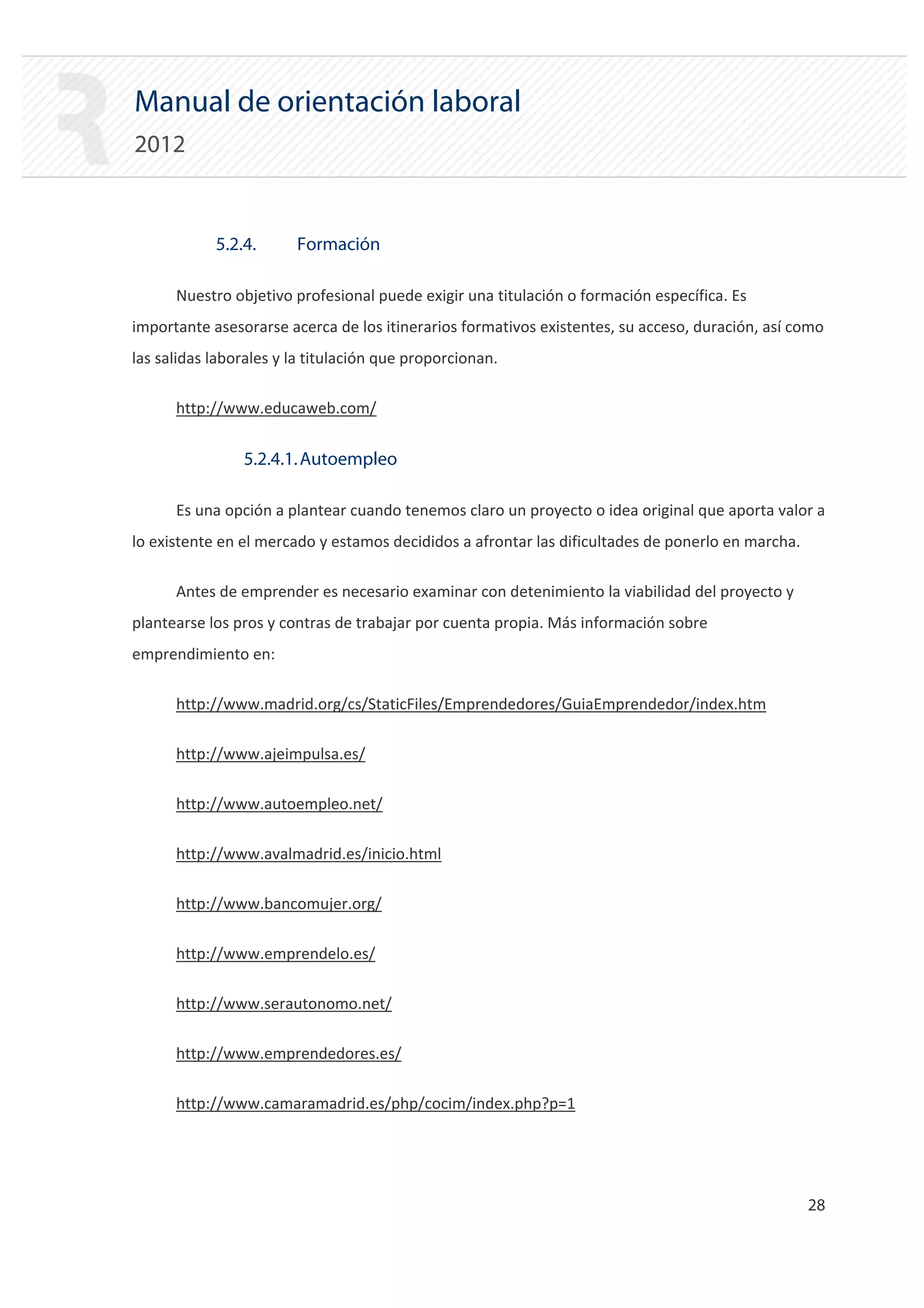 Manual de orientación laboral
2012


            5.2.4.      Formación

      Nuestro objetivo profesional puede exigir una titulación o formación específica. Es
importante asesorarse acerca de los itinerarios formativos existentes, su acceso, duración, así como
las salidas laborales y la titulación que proporcionan.

      http://www.educaweb.com/


                5.2.4.1. Autoempleo

      Es una opción a plantear cuando tenemos claro un proyecto o idea original que aporta valor a
lo existente en el mercado y estamos decididos a afrontar las dificultades de ponerlo en marcha.

      Antes de emprender es necesario examinar con detenimiento la viabilidad del proyecto y
plantearse los pros y contras de trabajar por cuenta propia. Más información sobre
emprendimiento en:

      http://www.madrid.org/cs/StaticFiles/Emprendedores/GuiaEmprendedor/index.htm


      http://www.ajeimpulsa.es/


      http://www.autoempleo.net/


      http://www.avalmadrid.es/inicio.html


      http://www.bancomujer.org/


      http://www.emprendelo.es/


      http://www.serautonomo.net/


      http://www.emprendedores.es/


      http://www.camaramadrid.es/php/cocim/index.php?p=1





                                                                                                   28 

 