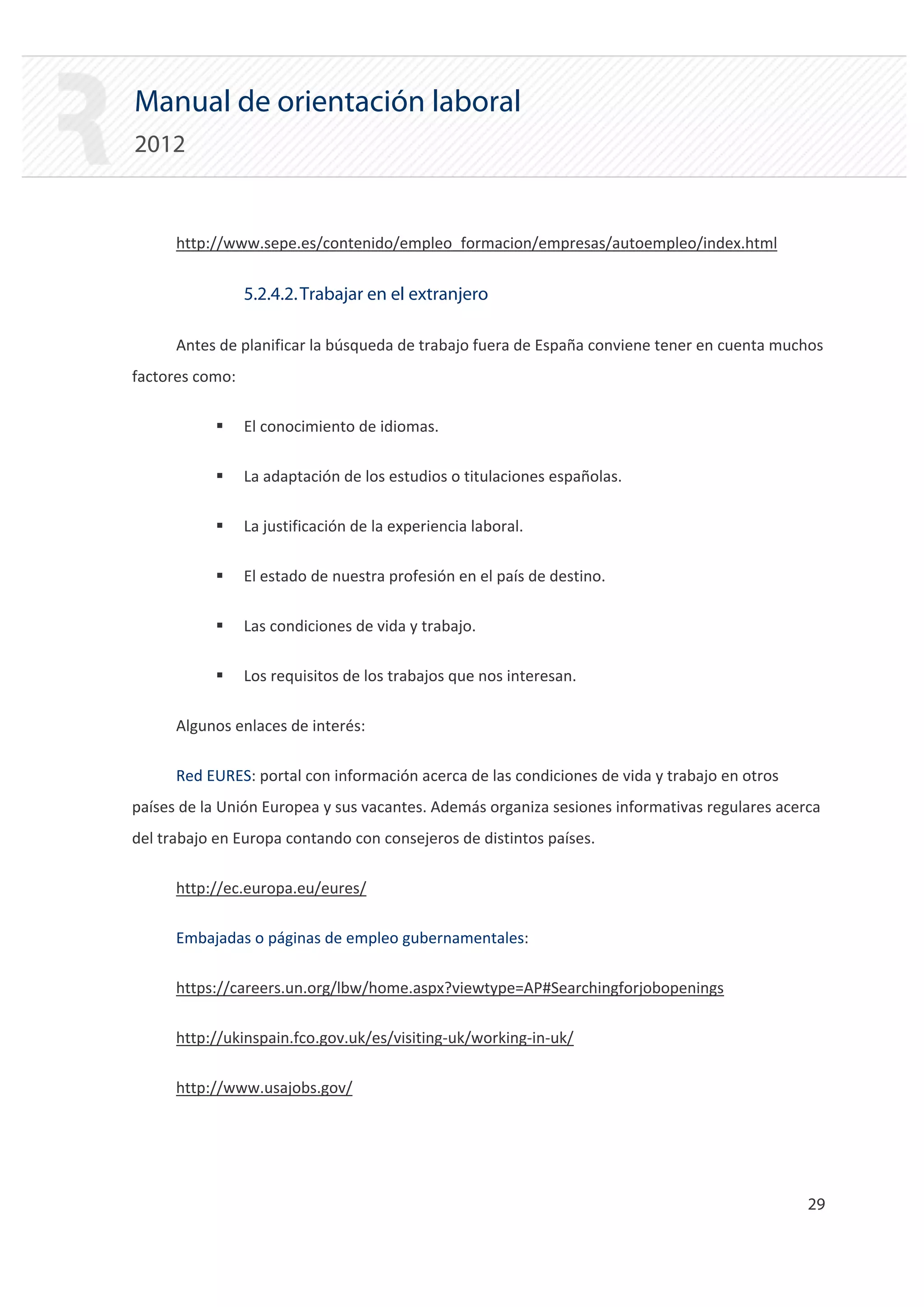 Manual de orientación laboral
2012


      http://www.sepe.es/contenido/empleo_formacion/empresas/autoempleo/index.html


                 5.2.4.2. Trabajar en el extranjero

      Antes de planificar la búsqueda de trabajo fuera de España conviene tener en cuenta muchos
factores como:

           ƒ     El conocimiento de idiomas.

           ƒ     La adaptación de los estudios o titulaciones españolas.

           ƒ     La justificación de la experiencia laboral.

           ƒ     El estado de nuestra profesión en el país de destino.

           ƒ     Las condiciones de vida y trabajo.

           ƒ     Los requisitos de los trabajos que nos interesan.

      Algunos enlaces de interés:

      Red EURES: portal con información acerca de las condiciones de vida y trabajo en otros
países de la Unión Europea y sus vacantes. Además organiza sesiones informativas regulares acerca
del trabajo en Europa contando con consejeros de distintos países.

      http://ec.europa.eu/eures/

      Embajadas o páginas de empleo gubernamentales:

      https://careers.un.org/lbw/home.aspx?viewtype=AP#Searchingforjobopenings

      http://ukinspain.fco.gov.uk/es/visiting‐uk/working‐in‐uk/

      http://www.usajobs.gov/




                                                                                               29 

 