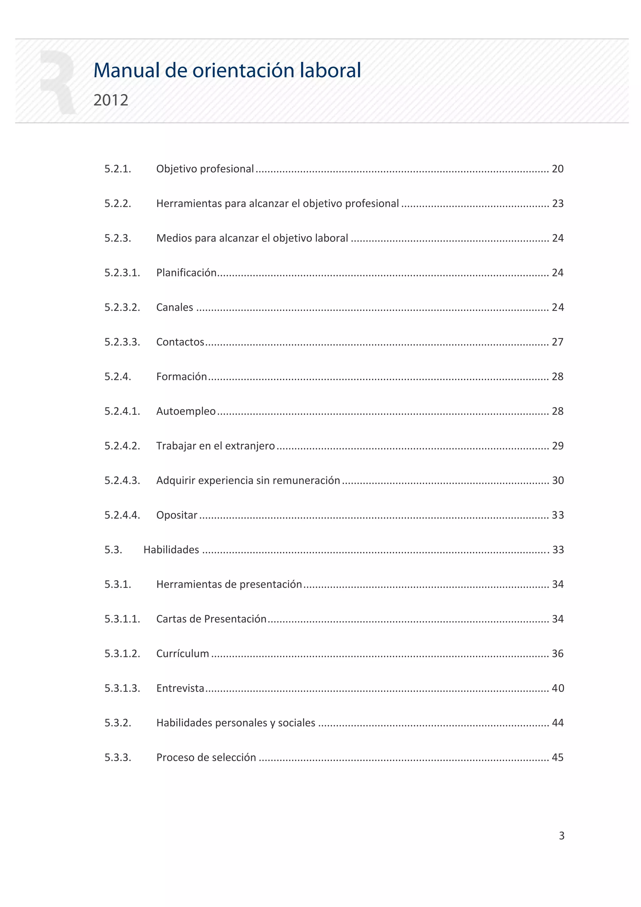 Manual de orientación laboral
2012


 5.2.1.         Objetivo profesional ................................................................................................... 20


 5.2.2.         Herramientas para alcanzar el objetivo profesional .................................................. 23


 5.2.3.         Medios para alcanzar el objetivo laboral ................................................................... 24


 5.2.3.1.       Planificación................................................................................................................ 24


 5.2.3.2.       Canales ....................................................................................................................... 24


 5.2.3.3.       Contactos.................................................................................................................... 27


 5.2.4.         Formación................................................................................................................... 28


 5.2.4.1.       Autoempleo................................................................................................................ 28


 5.2.4.2.       Trabajar en el extranjero ............................................................................................ 29


 5.2.4.3.       Adquirir experiencia sin remuneración ...................................................................... 30


 5.2.4.4.       Opositar ...................................................................................................................... 33


 5.3.       Habilidades ..................................................................................................................... 33 


 5.3.1.         Herramientas de presentación................................................................................... 34


 5.3.1.1.       Cartas de Presentación............................................................................................... 34


 5.3.1.2.       Currículum .................................................................................................................. 36


 5.3.1.3.       Entrevista.................................................................................................................... 40


 5.3.2.         Habilidades personales y sociales .............................................................................. 44


 5.3.3.         Proceso de selección .................................................................................................. 45





                                                                                                                                                3

 