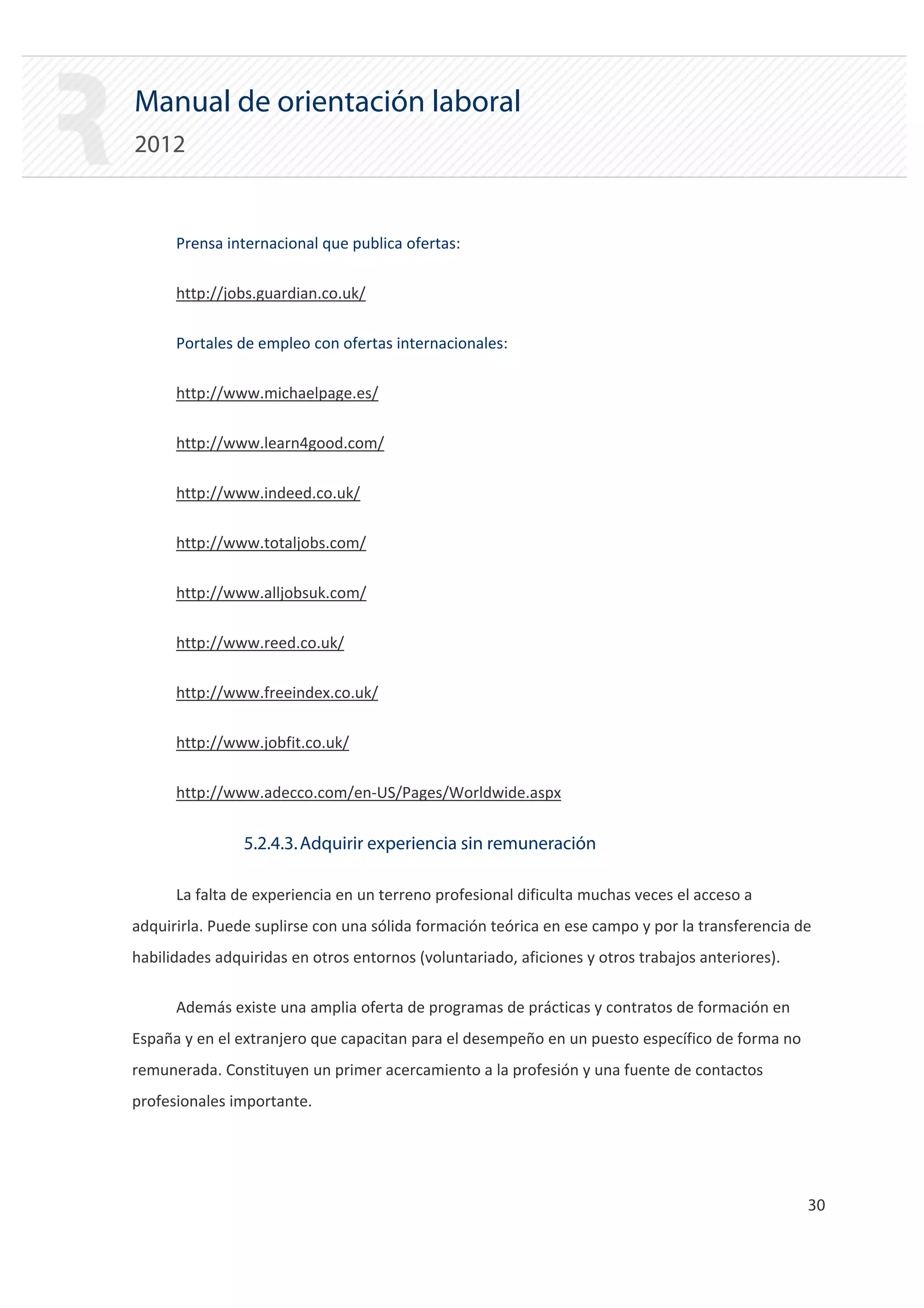 Manual de orientación laboral
2012


      Prensa internacional que publica ofertas:


      http://jobs.guardian.co.uk/


      Portales de empleo con ofertas internacionales:


      http://www.michaelpage.es/


      http://www.learn4good.com/


      http://www.indeed.co.uk/


      http://www.totaljobs.com/


      http://www.alljobsuk.com/


      http://www.reed.co.uk/


      http://www.freeindex.co.uk/


      http://www.jobfit.co.uk/


      http://www.adecco.com/en‐US/Pages/Worldwide.aspx



                5.2.4.3. Adquirir experiencia sin remuneración

      La falta de experiencia en un terreno profesional dificulta muchas veces el acceso a
adquirirla. Puede suplirse con una sólida formación teórica en ese campo y por la transferencia de
habilidades adquiridas en otros entornos (voluntariado, aficiones y otros trabajos anteriores).

      Además existe una amplia oferta de programas de prácticas y contratos de formación en
España y en el extranjero que capacitan para el desempeño en un puesto específico de forma no
remunerada. Constituyen un primer acercamiento a la profesión y una fuente de contactos
profesionales importante.




                                                                                                  30 

 