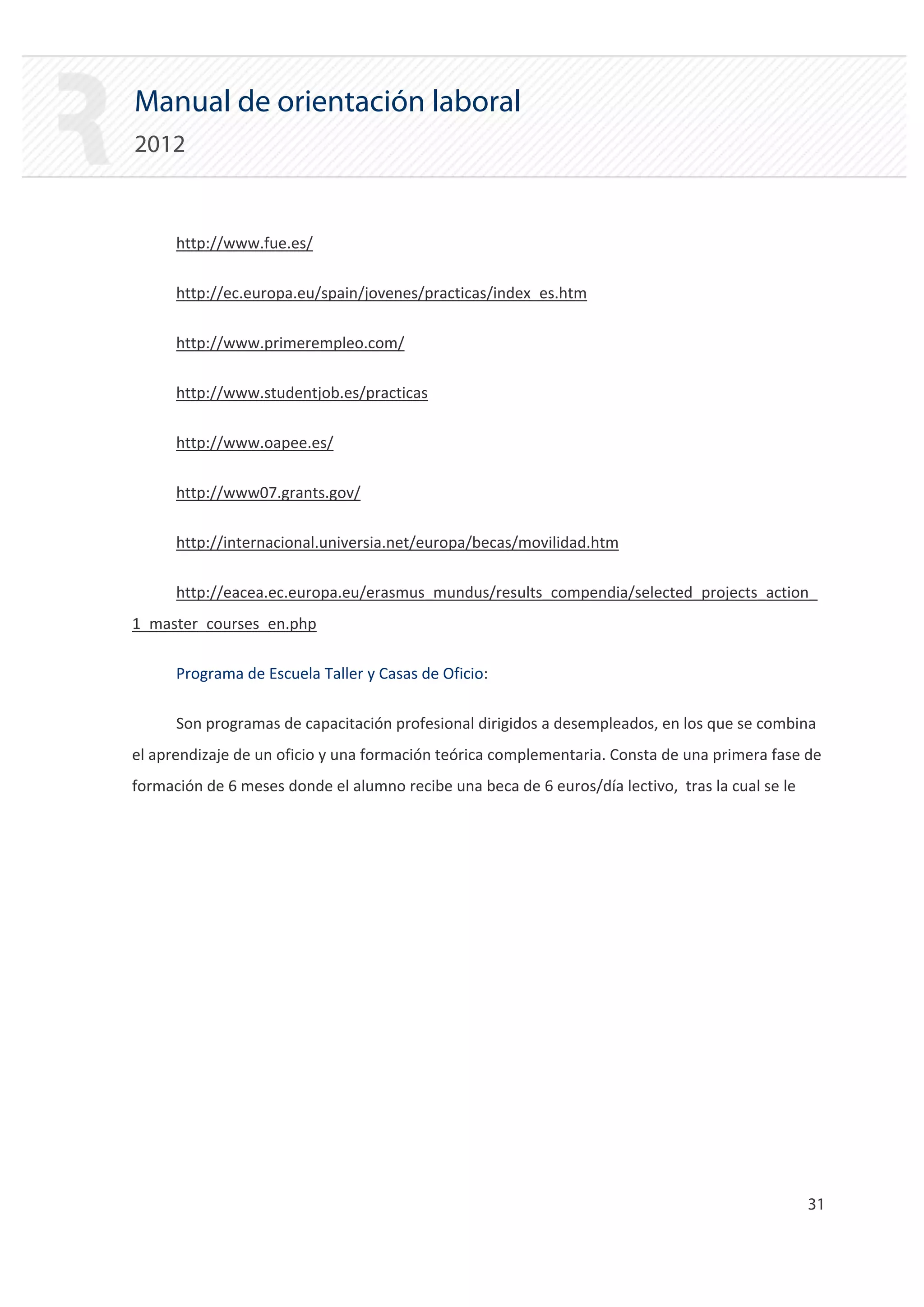 Manual de orientación laboral
2012


      http://www.fue.es/


      http://ec.europa.eu/spain/jovenes/practicas/index_es.htm


      http://www.primerempleo.com/


      http://www.studentjob.es/practicas


      http://www.oapee.es/


      http://www07.grants.gov/


      http://internacional.universia.net/europa/becas/movilidad.htm


      http://eacea.ec.europa.eu/erasmus_mundus/results_compendia/selected_projects_action_

1_master_courses_en.php

      Programa de Escuela Taller y Casas de Oficio:

      Son programas de capacitación profesional dirigidos a desempleados, en los que se combina
el aprendizaje de un oficio y una formación teórica complementaria. Consta de una primera fase de
formación de 6 meses donde el alumno recibe una beca de 6 euros/día lectivo, tras la cual se le




                                                                                                  31 

 