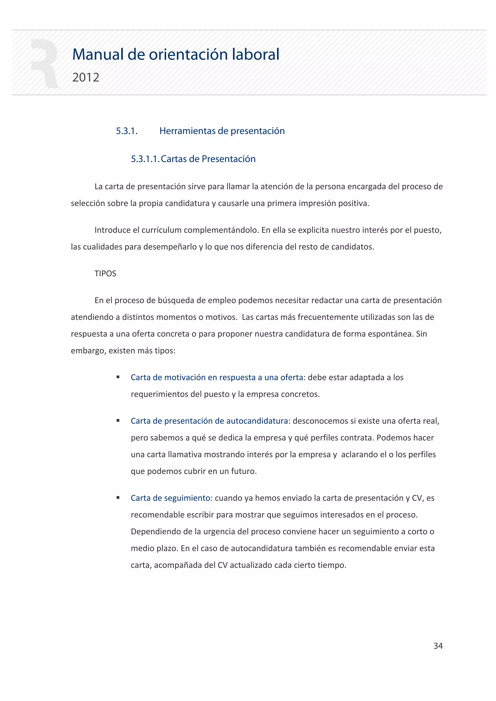 Manual de orientación laboral
2012


            5.3.1.     Herramientas de presentación

                5.3.1.1. Cartas de Presentación

      La carta de presentación sirve para llamar la atención de la persona encargada del proceso de
selección sobre la propia candidatura y causarle una primera impresión positiva.

      Introduce el currículum complementándolo. En ella se explicita nuestro interés por el puesto,
las cualidades para desempeñarlo y lo que nos diferencia del resto de candidatos.

      TIPOS

      En el proceso de búsqueda de empleo podemos necesitar redactar una carta de presentación
atendiendo a distintos momentos o motivos. Las cartas más frecuentemente utilizadas son las de
respuesta a una oferta concreta o para proponer nuestra candidatura de forma espontánea. Sin
embargo, existen más tipos:

            ƒ   Carta de motivación en respuesta a una oferta: debe estar adaptada a los
                requerimientos del puesto y la empresa concretos.

            ƒ   Carta de presentación de autocandidatura: desconocemos si existe una oferta real,
                pero sabemos a qué se dedica la empresa y qué perfiles contrata. Podemos hacer
                una carta llamativa mostrando interés por la empresa y aclarando el o los perfiles
                que podemos cubrir en un futuro.

            ƒ   Carta de seguimiento: cuando ya hemos enviado la carta de presentación y CV, es
                recomendable escribir para mostrar que seguimos interesados en el proceso.
                Dependiendo de la urgencia del proceso conviene hacer un seguimiento a corto o
                medio plazo. En el caso de autocandidatura también es recomendable enviar esta
                carta, acompañada del CV actualizado cada cierto tiempo.




                                                                                                 34 

 