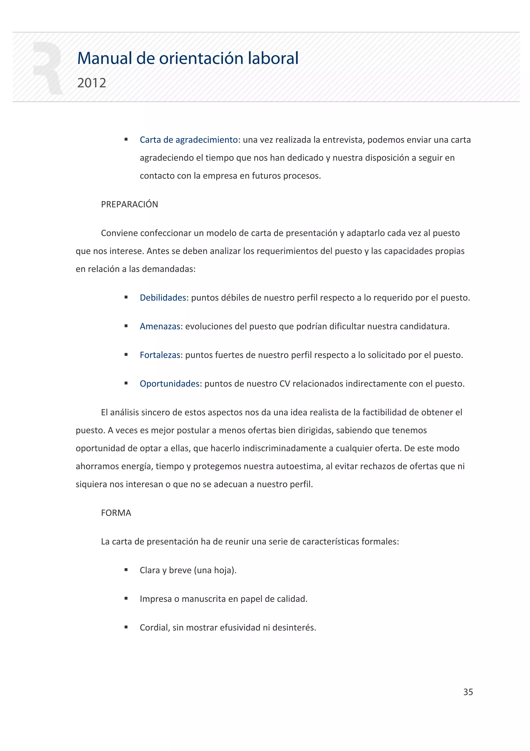 Manual de orientación laboral
2012


            ƒ   Carta de agradecimiento: una vez realizada la entrevista, podemos enviar una carta
                agradeciendo el tiempo que nos han dedicado y nuestra disposición a seguir en
                contacto con la empresa en futuros procesos.

      PREPARACIÓN

      Conviene confeccionar un modelo de carta de presentación y adaptarlo cada vez al puesto
que nos interese. Antes se deben analizar los requerimientos del puesto y las capacidades propias
en relación a las demandadas:

            ƒ   Debilidades: puntos débiles de nuestro perfil respecto a lo requerido por el puesto.

            ƒ   Amenazas: evoluciones del puesto que podrían dificultar nuestra candidatura.

            ƒ   Fortalezas: puntos fuertes de nuestro perfil respecto a lo solicitado por el puesto.

            ƒ   Oportunidades: puntos de nuestro CV relacionados indirectamente con el puesto.

      El análisis sincero de estos aspectos nos da una idea realista de la factibilidad de obtener el
puesto. A veces es mejor postular a menos ofertas bien dirigidas, sabiendo que tenemos
oportunidad de optar a ellas, que hacerlo indiscriminadamente a cualquier oferta. De este modo
ahorramos energía, tiempo y protegemos nuestra autoestima, al evitar rechazos de ofertas que ni
siquiera nos interesan o que no se adecuan a nuestro perfil.

      FORMA

      La carta de presentación ha de reunir una serie de características formales:

            ƒ   Clara y breve (una hoja).

            ƒ   Impresa o manuscrita en papel de calidad.

            ƒ   Cordial, sin mostrar efusividad ni desinterés.




                                                                                                        35 

 
