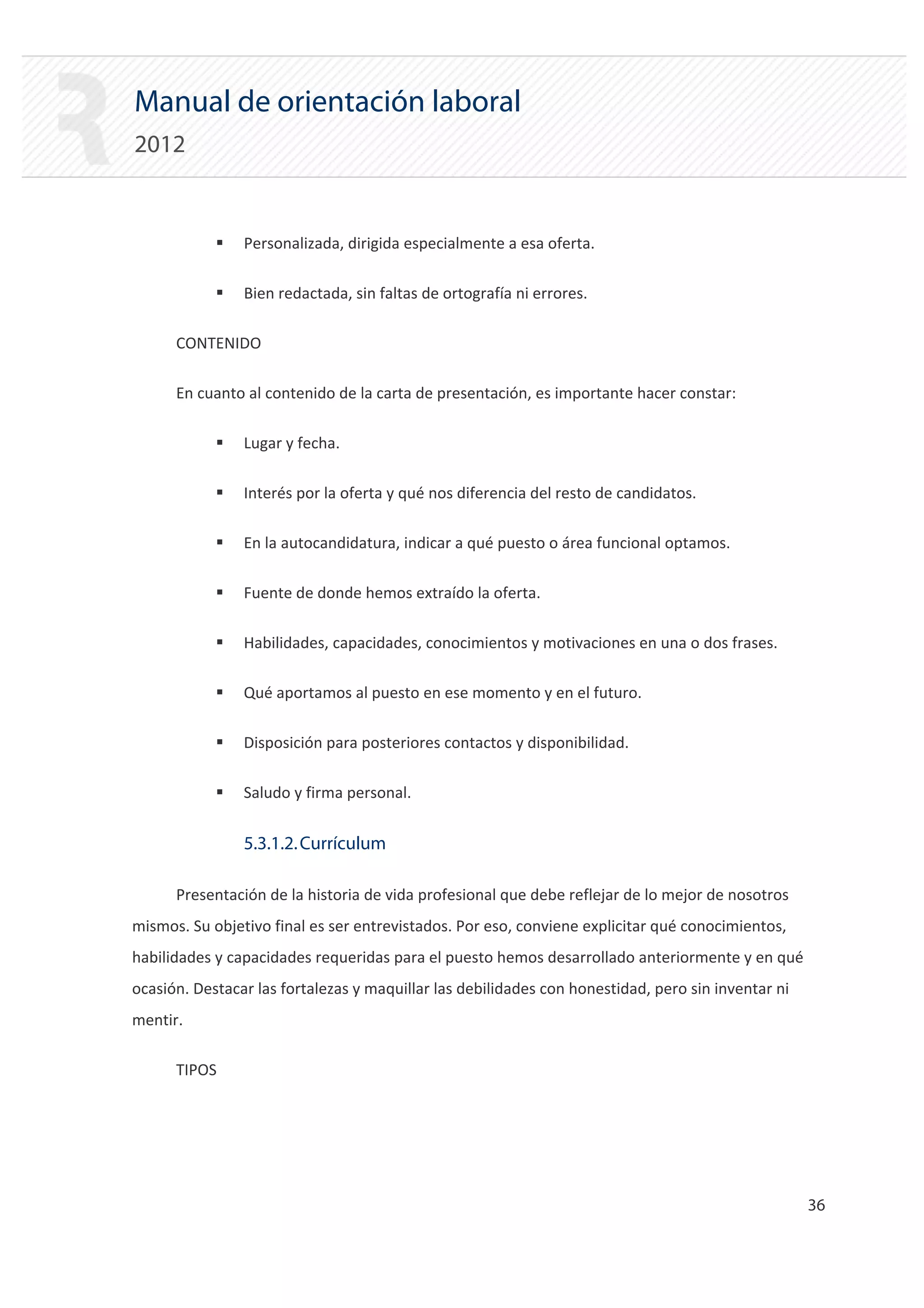 Manual de orientación laboral
2012


            ƒ   Personalizada, dirigida especialmente a esa oferta.

            ƒ   Bien redactada, sin faltas de ortografía ni errores.

      CONTENIDO

      En cuanto al contenido de la carta de presentación, es importante hacer constar:

            ƒ   Lugar y fecha.

            ƒ   Interés por la oferta y qué nos diferencia del resto de candidatos.

            ƒ   En la autocandidatura, indicar a qué puesto o área funcional optamos.

            ƒ   Fuente de donde hemos extraído la oferta.

            ƒ   Habilidades, capacidades, conocimientos y motivaciones en una o dos frases.

            ƒ   Qué aportamos al puesto en ese momento y en el futuro.

            ƒ   Disposición para posteriores contactos y disponibilidad.

            ƒ   Saludo y firma personal.


                5.3.1.2. Currículum

      Presentación de la historia de vida profesional que debe reflejar de lo mejor de nosotros
mismos. Su objetivo final es ser entrevistados. Por eso, conviene explicitar qué conocimientos,
habilidades y capacidades requeridas para el puesto hemos desarrollado anteriormente y en qué
ocasión. Destacar las fortalezas y maquillar las debilidades con honestidad, pero sin inventar ni
mentir.

      TIPOS




                                                                                                    36 

 