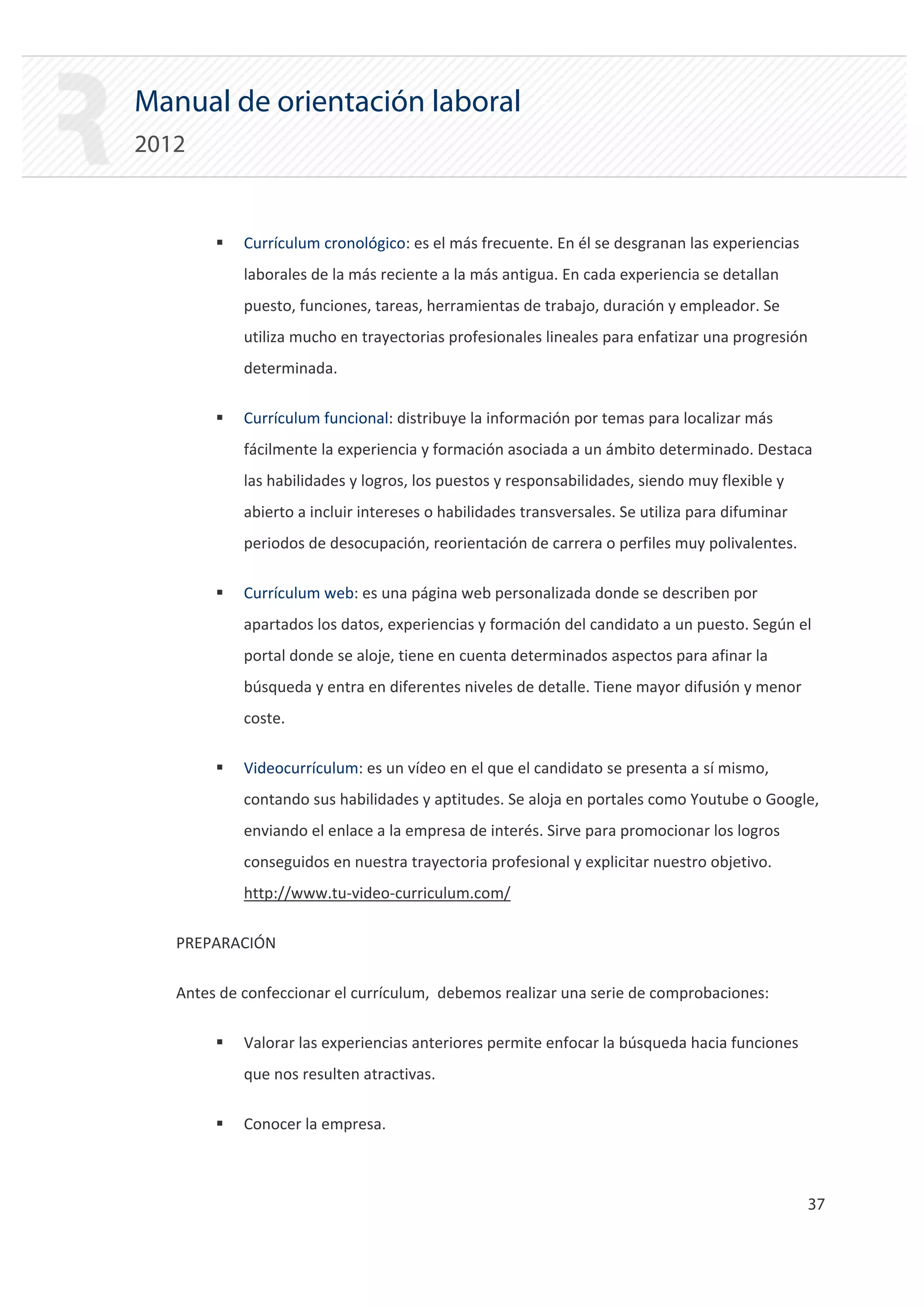 Manual de orientación laboral
2012


        ƒ   Currículum cronológico: es el más frecuente. En él se desgranan las experiencias
            laborales de la más reciente a la más antigua. En cada experiencia se detallan
            puesto, funciones, tareas, herramientas de trabajo, duración y empleador. Se
            utiliza mucho en trayectorias profesionales lineales para enfatizar una progresión
            determinada.

        ƒ   Currículum funcional: distribuye la información por temas para localizar más
            fácilmente la experiencia y formación asociada a un ámbito determinado. Destaca
            las habilidades y logros, los puestos y responsabilidades, siendo muy flexible y
            abierto a incluir intereses o habilidades transversales. Se utiliza para difuminar
            periodos de desocupación, reorientación de carrera o perfiles muy polivalentes.

        ƒ   Currículum web: es una página web personalizada donde se describen por
            apartados los datos, experiencias y formación del candidato a un puesto. Según el
            portal donde se aloje, tiene en cuenta determinados aspectos para afinar la
            búsqueda y entra en diferentes niveles de detalle. Tiene mayor difusión y menor
            coste.

        ƒ   Videocurrículum: es un vídeo en el que el candidato se presenta a sí mismo,
            contando sus habilidades y aptitudes. Se aloja en portales como Youtube o Google,
            enviando el enlace a la empresa de interés. Sirve para promocionar los logros
            conseguidos en nuestra trayectoria profesional y explicitar nuestro objetivo.
            http://www.tu‐video‐curriculum.com/

   PREPARACIÓN

   Antes de confeccionar el currículum, debemos realizar una serie de comprobaciones:

        ƒ   Valorar las experiencias anteriores permite enfocar la búsqueda hacia funciones
            que nos resulten atractivas.

        ƒ   Conocer la empresa.



                                                                                                 37 

 
