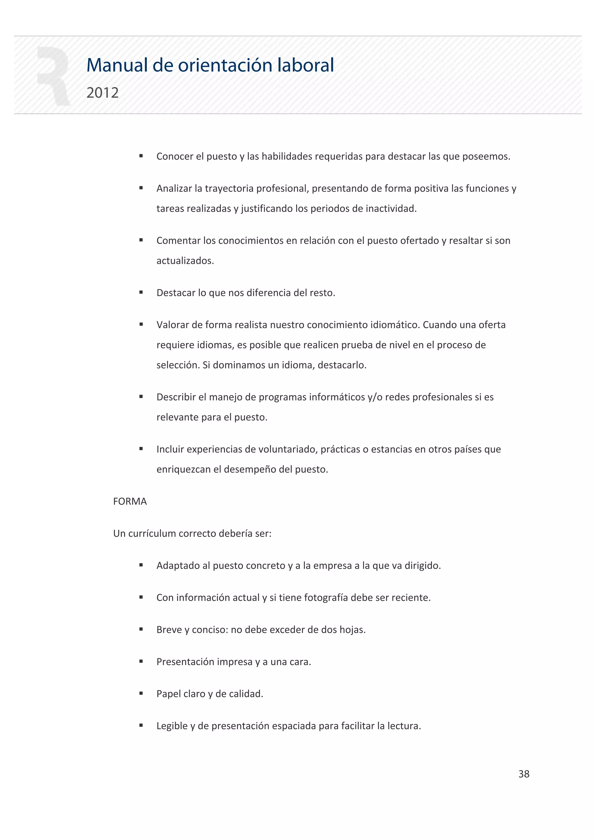 Manual de orientación laboral
2012


        ƒ   Conocer el puesto y las habilidades requeridas para destacar las que poseemos.

        ƒ   Analizar la trayectoria profesional, presentando de forma positiva las funciones y
            tareas realizadas y justificando los periodos de inactividad.

        ƒ   Comentar los conocimientos en relación con el puesto ofertado y resaltar si son
            actualizados.

        ƒ   Destacar lo que nos diferencia del resto.

        ƒ   Valorar de forma realista nuestro conocimiento idiomático. Cuando una oferta
            requiere idiomas, es posible que realicen prueba de nivel en el proceso de
            selección. Si dominamos un idioma, destacarlo.

        ƒ   Describir el manejo de programas informáticos y/o redes profesionales si es
            relevante para el puesto.

        ƒ   Incluir experiencias de voluntariado, prácticas o estancias en otros países que
            enriquezcan el desempeño del puesto.

   FORMA


   Un currículum correcto debería ser:


        ƒ   Adaptado al puesto concreto y a la empresa a la que va dirigido.

        ƒ   Con información actual y si tiene fotografía debe ser reciente.

        ƒ   Breve y conciso: no debe exceder de dos hojas.

        ƒ   Presentación impresa y a una cara.

        ƒ   Papel claro y de calidad.

        ƒ   Legible y de presentación espaciada para facilitar la lectura.



                                                                                                 38 

 