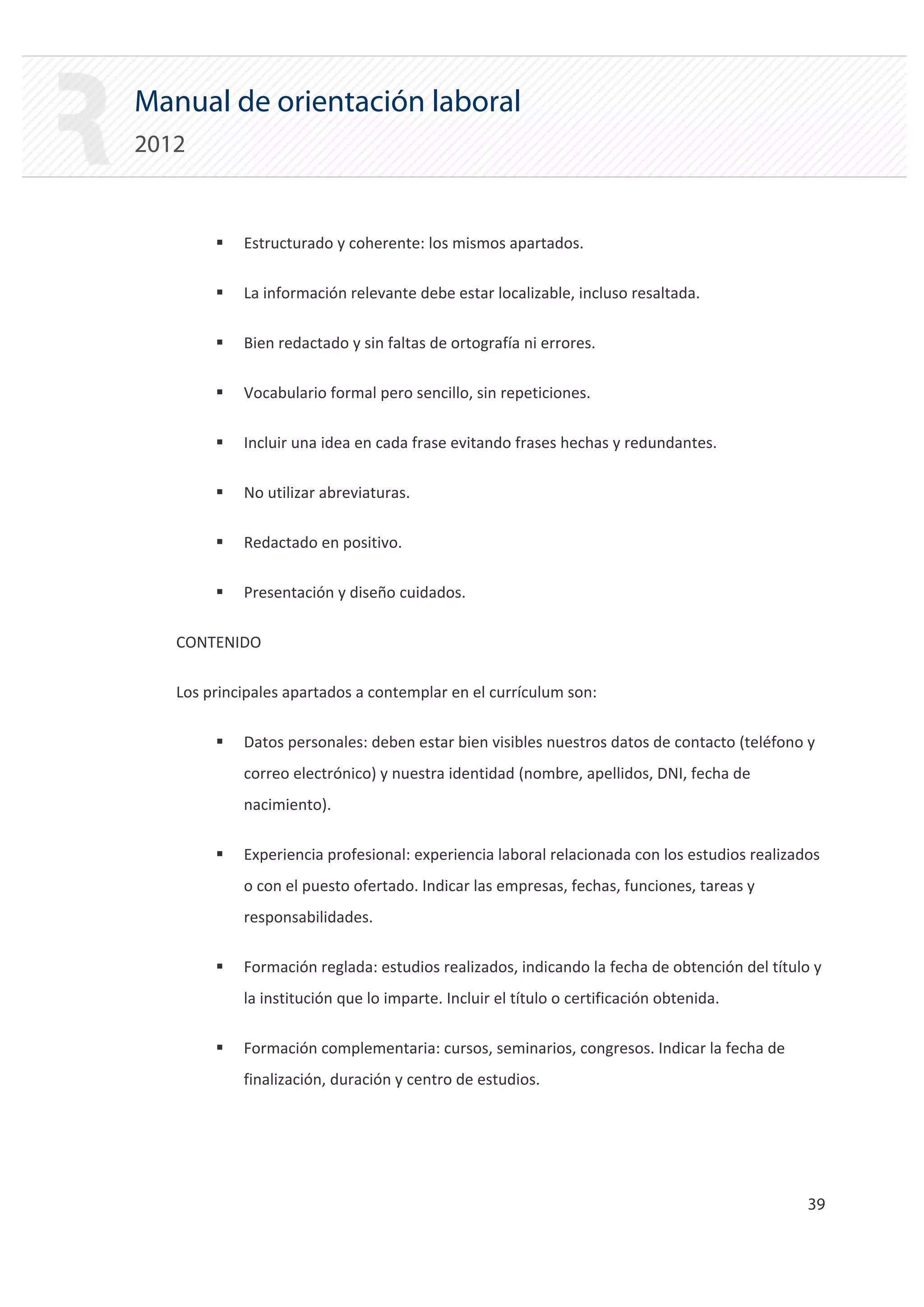 Manual de orientación laboral
2012


        ƒ   Estructurado y coherente: los mismos apartados.

        ƒ   La información relevante debe estar localizable, incluso resaltada.

        ƒ   Bien redactado y sin faltas de ortografía ni errores.

        ƒ   Vocabulario formal pero sencillo, sin repeticiones.

        ƒ   Incluir una idea en cada frase evitando frases hechas y redundantes.

        ƒ   No utilizar abreviaturas.

        ƒ   Redactado en positivo.

        ƒ   Presentación y diseño cuidados.

   CONTENIDO

   Los principales apartados a contemplar en el currículum son:

        ƒ   Datos personales: deben estar bien visibles nuestros datos de contacto (teléfono y
            correo electrónico) y nuestra identidad (nombre, apellidos, DNI, fecha de
            nacimiento).

        ƒ   Experiencia profesional: experiencia laboral relacionada con los estudios realizados
            o con el puesto ofertado. Indicar las empresas, fechas, funciones, tareas y
            responsabilidades.

        ƒ   Formación reglada: estudios realizados, indicando la fecha de obtención del título y
            la institución que lo imparte. Incluir el título o certificación obtenida.

        ƒ   Formación complementaria: cursos, seminarios, congresos. Indicar la fecha de
            finalización, duración y centro de estudios.




                                                                                              39 

 