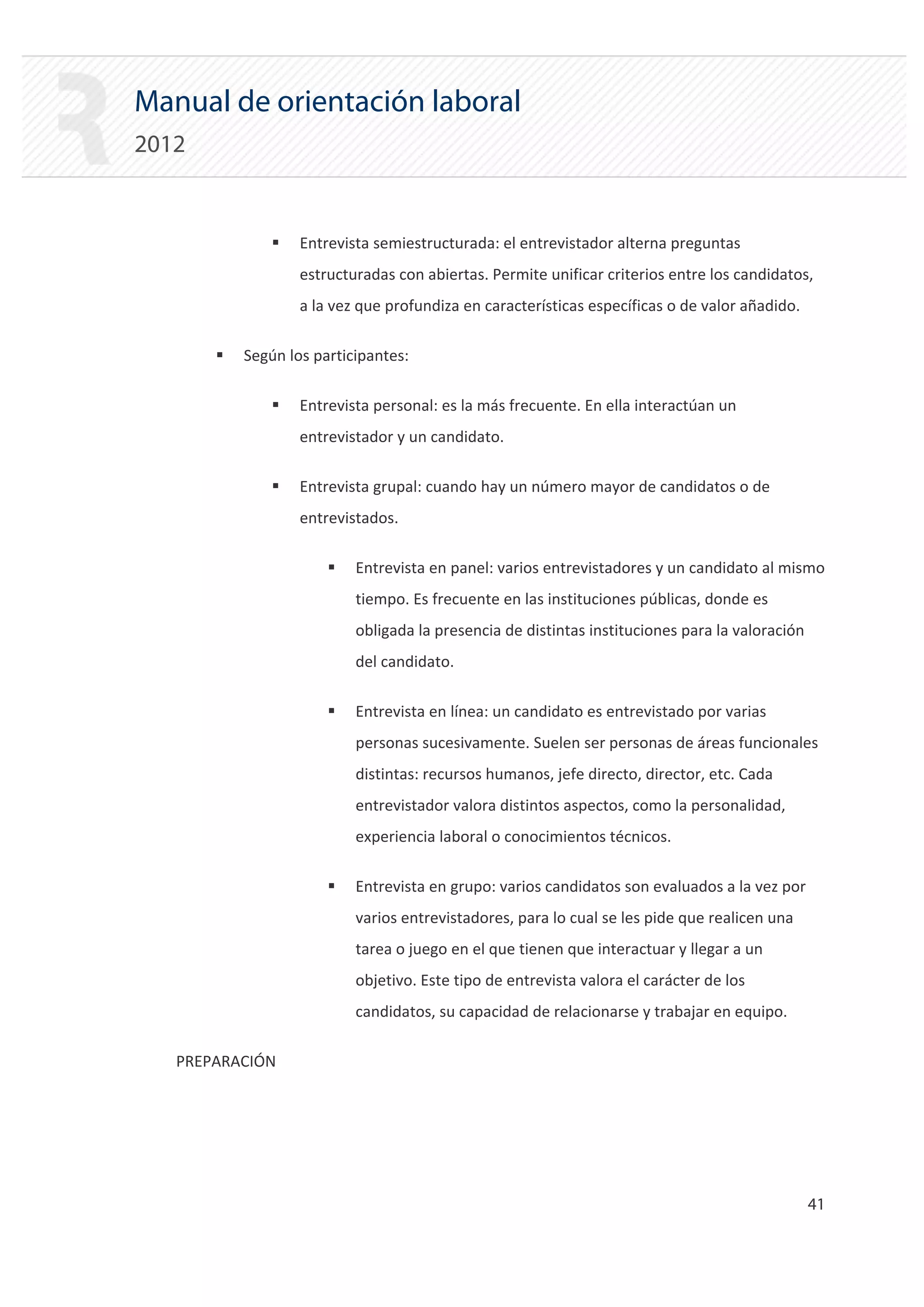 Manual de orientación laboral
2012


               ƒ   Entrevista semiestructurada: el entrevistador alterna preguntas
                   estructuradas con abiertas. Permite unificar criterios entre los candidatos,
                   a la vez que profundiza en características específicas o de valor añadido.

       ƒ   Según los participantes:

               ƒ   Entrevista personal: es la más frecuente. En ella interactúan un
                   entrevistador y un candidato.

               ƒ   Entrevista grupal: cuando hay un número mayor de candidatos o de
                   entrevistados.

                       ƒ   Entrevista en panel: varios entrevistadores y un candidato al mismo
                           tiempo. Es frecuente en las instituciones públicas, donde es
                           obligada la presencia de distintas instituciones para la valoración
                           del candidato.

                       ƒ   Entrevista en línea: un candidato es entrevistado por varias
                           personas sucesivamente. Suelen ser personas de áreas funcionales
                           distintas: recursos humanos, jefe directo, director, etc. Cada
                           entrevistador valora distintos aspectos, como la personalidad,
                           experiencia laboral o conocimientos técnicos.

                       ƒ   Entrevista en grupo: varios candidatos son evaluados a la vez por
                           varios entrevistadores, para lo cual se les pide que realicen una
                           tarea o juego en el que tienen que interactuar y llegar a un
                           objetivo. Este tipo de entrevista valora el carácter de los
                           candidatos, su capacidad de relacionarse y trabajar en equipo.

   PREPARACIÓN




                                                                                                 41 

 