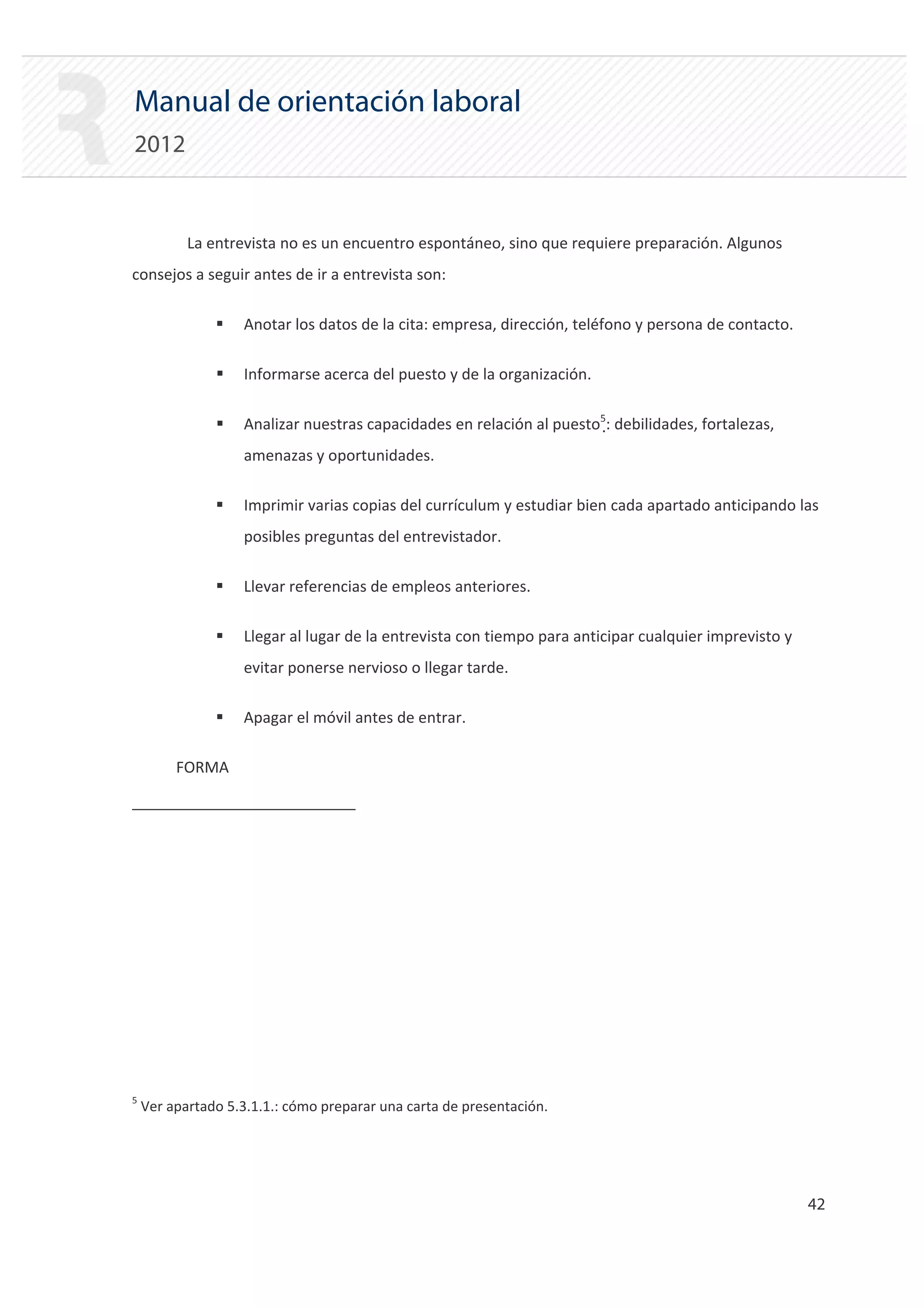 Manual de orientación laboral
2012


           La entrevista no es un encuentro espontáneo, sino que requiere preparación. Algunos
consejos a seguir antes de ir a entrevista son:

               ƒ   Anotar los datos de la cita: empresa, dirección, teléfono y persona de contacto.

               ƒ   Informarse acerca del puesto y de la organización.

               ƒ   Analizar nuestras capacidades en relación al puesto5: debilidades, fortalezas,
                   amenazas y oportunidades.

               ƒ   Imprimir varias copias del currículum y estudiar bien cada apartado anticipando las
                   posibles preguntas del entrevistador.

               ƒ   Llevar referencias de empleos anteriores.

               ƒ   Llegar al lugar de la entrevista con tiempo para anticipar cualquier imprevisto y
                   evitar ponerse nervioso o llegar tarde.

               ƒ   Apagar el móvil antes de entrar.


         FORMA





5
    Ver apartado 5.3.1.1.: cómo preparar una carta de presentación.




                                                                                                       42 

 