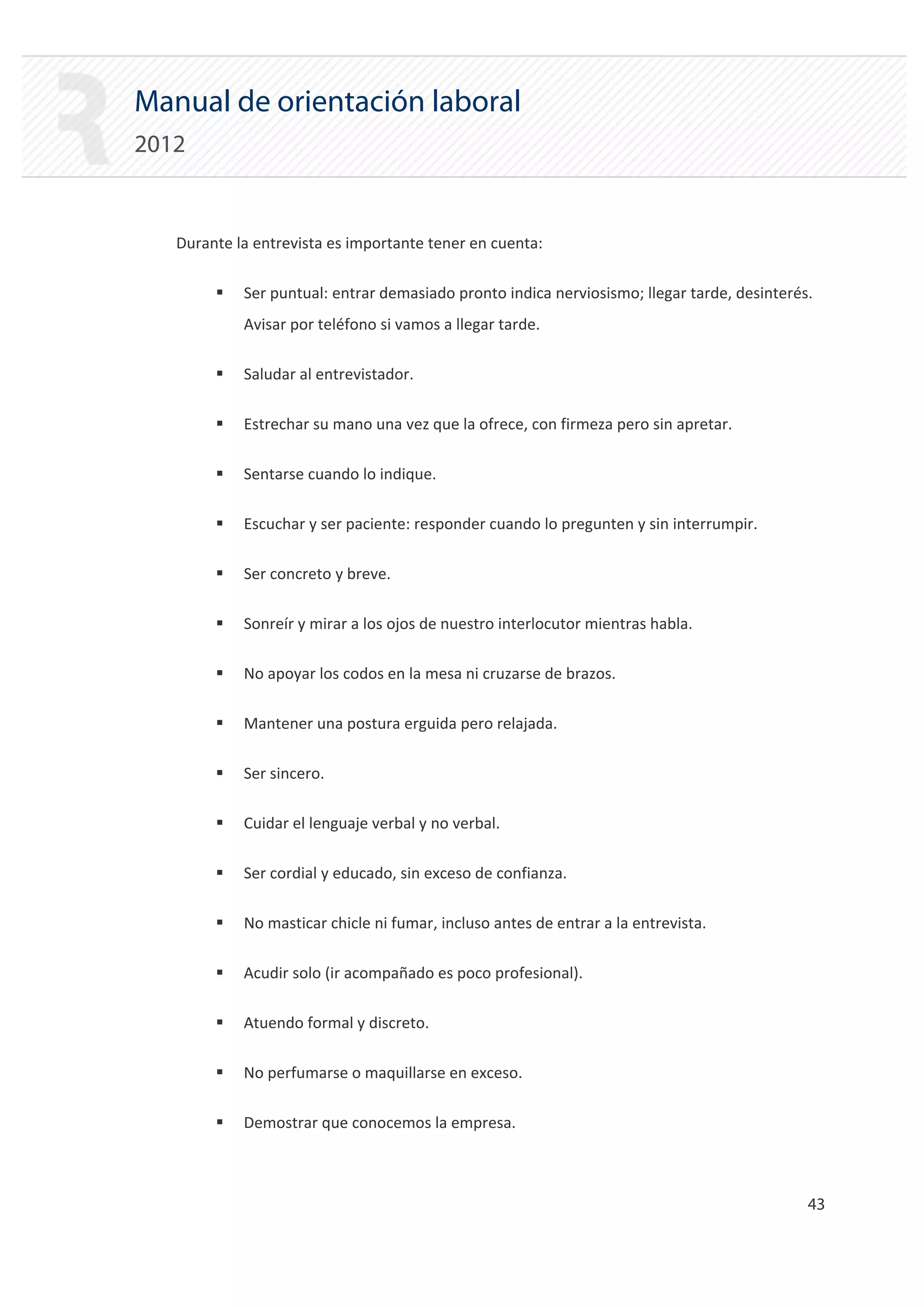 Manual de orientación laboral
2012


   Durante la entrevista es importante tener en cuenta:

        ƒ   Ser puntual: entrar demasiado pronto indica nerviosismo; llegar tarde, desinterés.
            Avisar por teléfono si vamos a llegar tarde.

        ƒ   Saludar al entrevistador.

        ƒ   Estrechar su mano una vez que la ofrece, con firmeza pero sin apretar.

        ƒ   Sentarse cuando lo indique.

        ƒ   Escuchar y ser paciente: responder cuando lo pregunten y sin interrumpir.

        ƒ   Ser concreto y breve.

        ƒ   Sonreír y mirar a los ojos de nuestro interlocutor mientras habla.

        ƒ   No apoyar los codos en la mesa ni cruzarse de brazos.

        ƒ   Mantener una postura erguida pero relajada.

        ƒ   Ser sincero.

        ƒ   Cuidar el lenguaje verbal y no verbal.

        ƒ   Ser cordial y educado, sin exceso de confianza.

        ƒ   No masticar chicle ni fumar, incluso antes de entrar a la entrevista.

        ƒ   Acudir solo (ir acompañado es poco profesional).

        ƒ   Atuendo formal y discreto.

        ƒ   No perfumarse o maquillarse en exceso.

        ƒ   Demostrar que conocemos la empresa.



                                                                                             43 

 