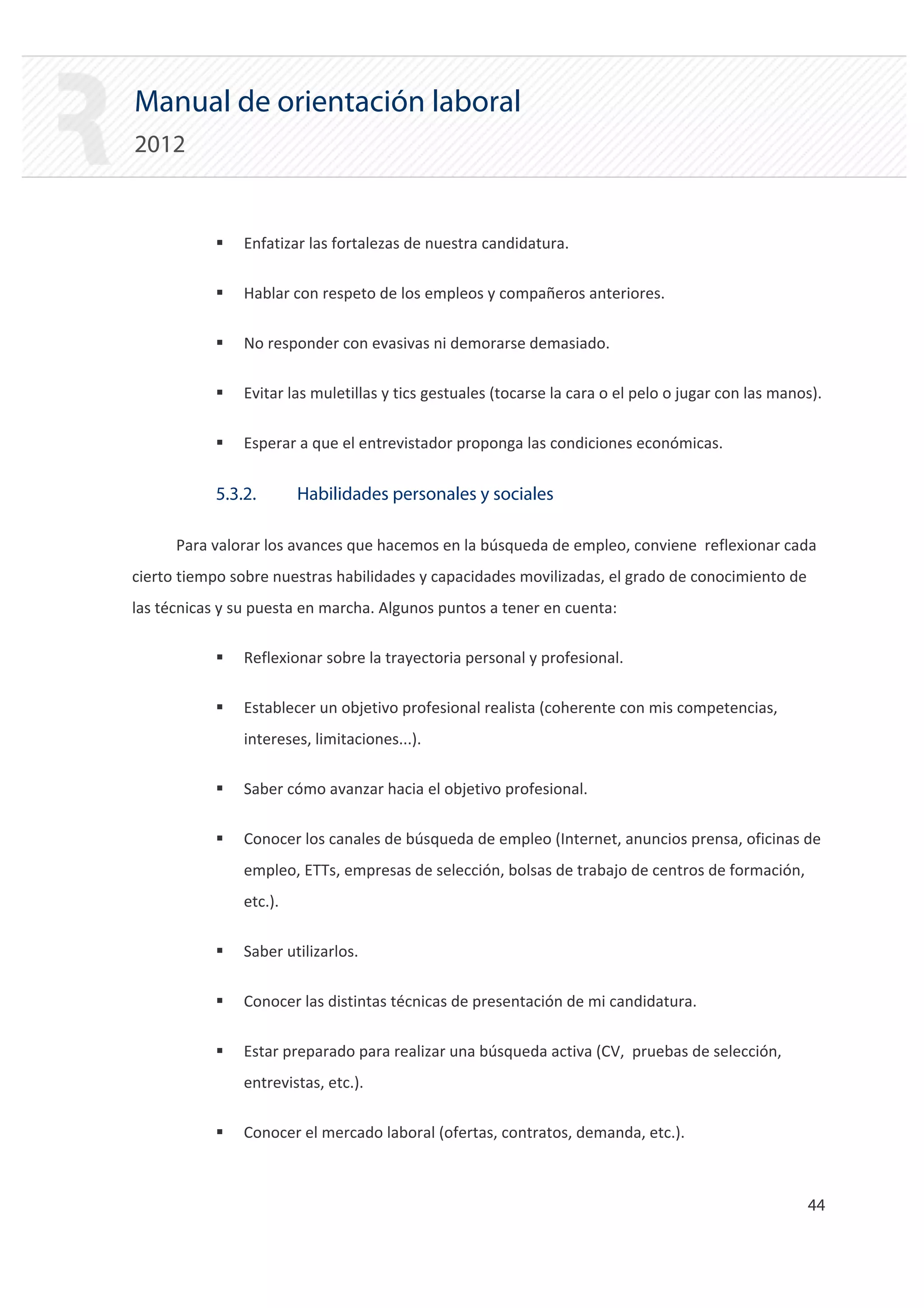 Manual de orientación laboral
2012


           ƒ   Enfatizar las fortalezas de nuestra candidatura.

           ƒ   Hablar con respeto de los empleos y compañeros anteriores.

           ƒ   No responder con evasivas ni demorarse demasiado.

           ƒ   Evitar las muletillas y tics gestuales (tocarse la cara o el pelo o jugar con las manos).

           ƒ   Esperar a que el entrevistador proponga las condiciones económicas.


           5.3.2.       Habilidades personales y sociales

      Para valorar los avances que hacemos en la búsqueda de empleo, conviene reflexionar cada
cierto tiempo sobre nuestras habilidades y capacidades movilizadas, el grado de conocimiento de
las técnicas y su puesta en marcha. Algunos puntos a tener en cuenta:

           ƒ   Reflexionar sobre la trayectoria personal y profesional.

           ƒ   Establecer un objetivo profesional realista (coherente con mis competencias,
               intereses, limitaciones...).

           ƒ   Saber cómo avanzar hacia el objetivo profesional.

           ƒ   Conocer los canales de búsqueda de empleo (Internet, anuncios prensa, oficinas de
               empleo, ETTs, empresas de selección, bolsas de trabajo de centros de formación,
               etc.).

           ƒ   Saber utilizarlos.

           ƒ   Conocer las distintas técnicas de presentación de mi candidatura.

           ƒ   Estar preparado para realizar una búsqueda activa (CV, pruebas de selección,
               entrevistas, etc.).

           ƒ   Conocer el mercado laboral (ofertas, contratos, demanda, etc.).



                                                                                                     44 

 