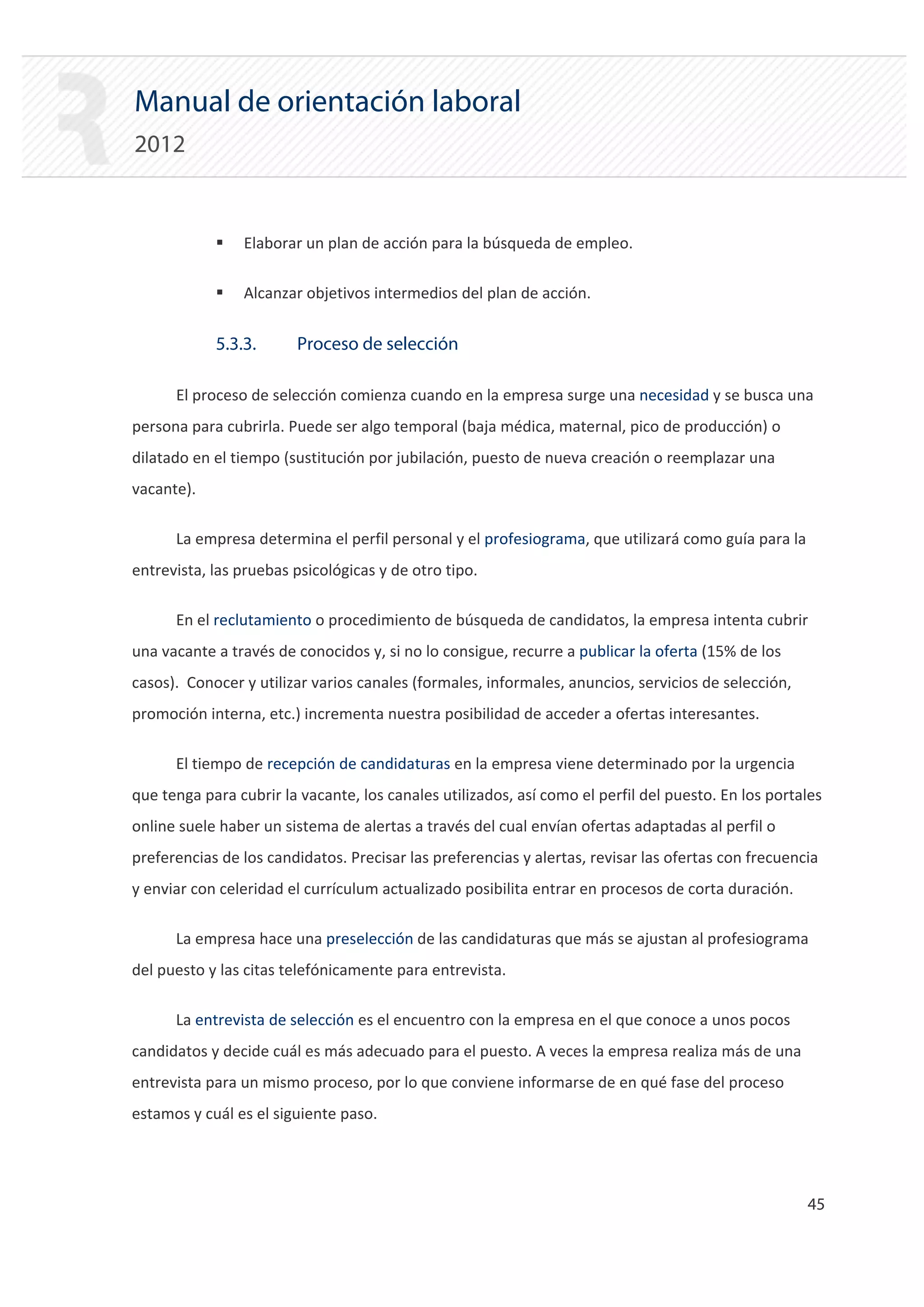 Manual de orientación laboral
2012


            ƒ   Elaborar un plan de acción para la búsqueda de empleo.

            ƒ   Alcanzar objetivos intermedios del plan de acción.


            5.3.3.      Proceso de selección

      El proceso de selección comienza cuando en la empresa surge una necesidad y se busca una
persona para cubrirla. Puede ser algo temporal (baja médica, maternal, pico de producción) o
dilatado en el tiempo (sustitución por jubilación, puesto de nueva creación o reemplazar una
vacante).

      La empresa determina el perfil personal y el profesiograma, que utilizará como guía para la
entrevista, las pruebas psicológicas y de otro tipo.

      En el reclutamiento o procedimiento de búsqueda de candidatos, la empresa intenta cubrir
una vacante a través de conocidos y, si no lo consigue, recurre a publicar la oferta (15% de los
casos). Conocer y utilizar varios canales (formales, informales, anuncios, servicios de selección,
promoción interna, etc.) incrementa nuestra posibilidad de acceder a ofertas interesantes.

      El tiempo de recepción de candidaturas en la empresa viene determinado por la urgencia
que tenga para cubrir la vacante, los canales utilizados, así como el perfil del puesto. En los portales
online suele haber un sistema de alertas a través del cual envían ofertas adaptadas al perfil o
preferencias de los candidatos. Precisar las preferencias y alertas, revisar las ofertas con frecuencia
y enviar con celeridad el currículum actualizado posibilita entrar en procesos de corta duración.

      La empresa hace una preselección de las candidaturas que más se ajustan al profesiograma
del puesto y las citas telefónicamente para entrevista.

      La entrevista de selección es el encuentro con la empresa en el que conoce a unos pocos
candidatos y decide cuál es más adecuado para el puesto. A veces la empresa realiza más de una
entrevista para un mismo proceso, por lo que conviene informarse de en qué fase del proceso
estamos y cuál es el siguiente paso.




                                                                                                     45 

 
