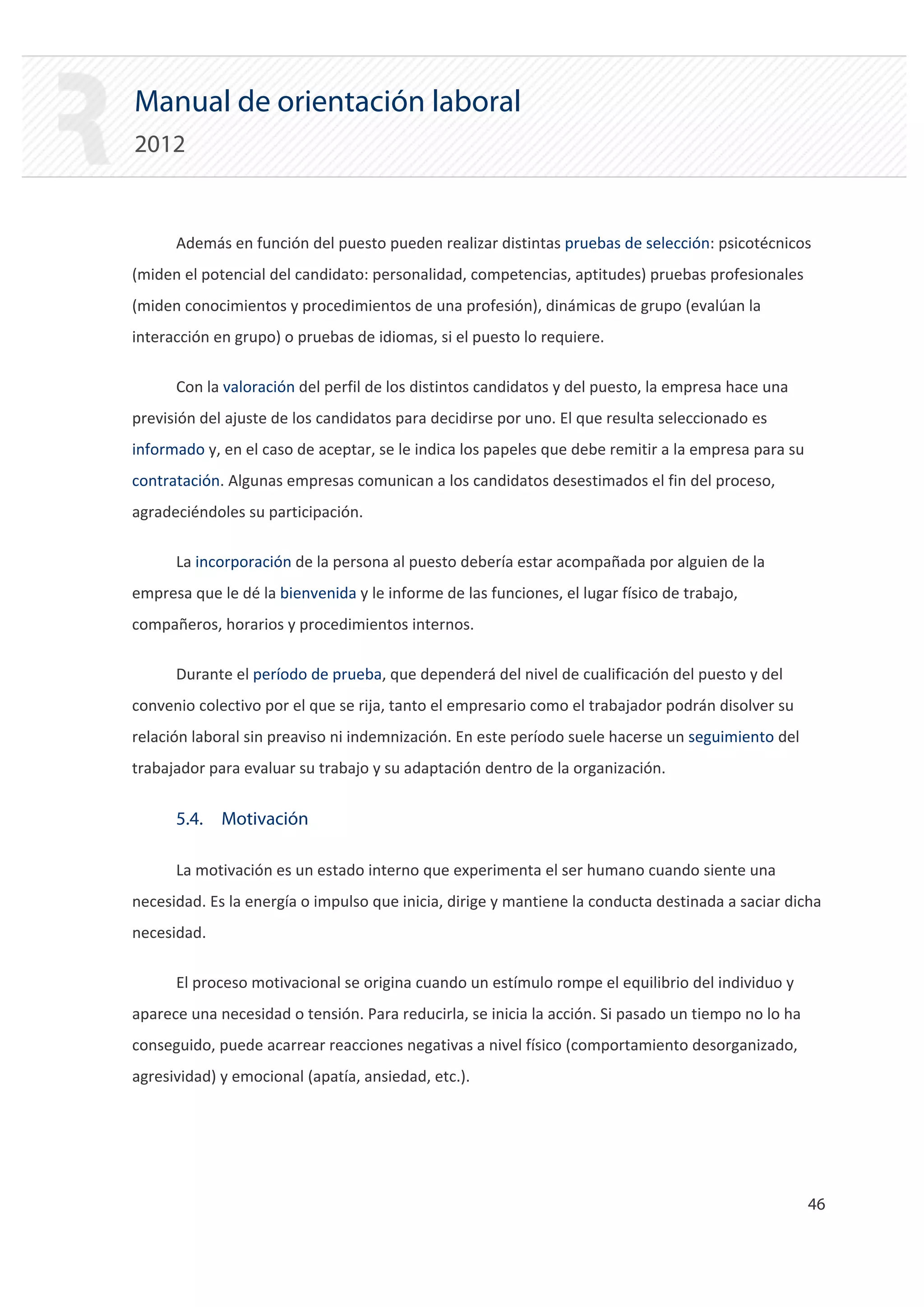 Manual de orientación laboral
2012


      Además en función del puesto pueden realizar distintas pruebas de selección: psicotécnicos
(miden el potencial del candidato: personalidad, competencias, aptitudes) pruebas profesionales
(miden conocimientos y procedimientos de una profesión), dinámicas de grupo (evalúan la
interacción en grupo) o pruebas de idiomas, si el puesto lo requiere.

      Con la valoración del perfil de los distintos candidatos y del puesto, la empresa hace una
previsión del ajuste de los candidatos para decidirse por uno. El que resulta seleccionado es
informado y, en el caso de aceptar, se le indica los papeles que debe remitir a la empresa para su
contratación. Algunas empresas comunican a los candidatos desestimados el fin del proceso,
agradeciéndoles su participación.

      La incorporación de la persona al puesto debería estar acompañada por alguien de la
empresa que le dé la bienvenida y le informe de las funciones, el lugar físico de trabajo,
compañeros, horarios y procedimientos internos.

      Durante el período de prueba, que dependerá del nivel de cualificación del puesto y del
convenio colectivo por el que se rija, tanto el empresario como el trabajador podrán disolver su
relación laboral sin preaviso ni indemnización. En este período suele hacerse un seguimiento del
trabajador para evaluar su trabajo y su adaptación dentro de la organización.


      5.4. Motivación

      La motivación es un estado interno que experimenta el ser humano cuando siente una
necesidad. Es la energía o impulso que inicia, dirige y mantiene la conducta destinada a saciar dicha
necesidad.

      El proceso motivacional se origina cuando un estímulo rompe el equilibrio del individuo y
aparece una necesidad o tensión. Para reducirla, se inicia la acción. Si pasado un tiempo no lo ha
conseguido, puede acarrear reacciones negativas a nivel físico (comportamiento desorganizado,
agresividad) y emocional (apatía, ansiedad, etc.).




                                                                                                     46 

 
