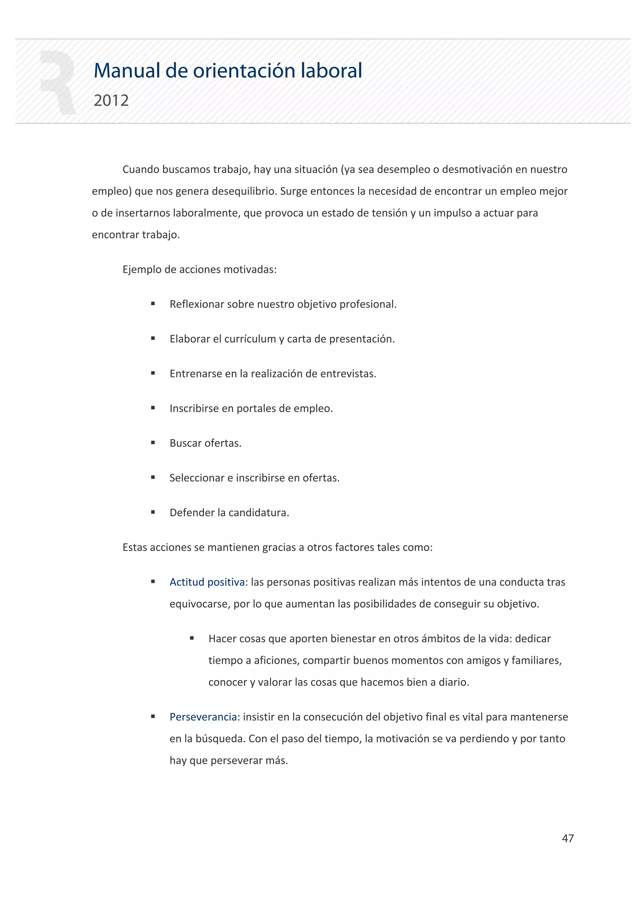 Manual de orientación laboral
2012


      Cuando buscamos trabajo, hay una situación (ya sea desempleo o desmotivación en nuestro
empleo) que nos genera desequilibrio. Surge entonces la necesidad de encontrar un empleo mejor
o de insertarnos laboralmente, que provoca un estado de tensión y un impulso a actuar para
encontrar trabajo.

      Ejemplo de acciones motivadas:

           ƒ   Reflexionar sobre nuestro objetivo profesional.

           ƒ   Elaborar el currículum y carta de presentación.

           ƒ   Entrenarse en la realización de entrevistas.

           ƒ   Inscribirse en portales de empleo.

           ƒ   Buscar ofertas.

           ƒ   Seleccionar e inscribirse en ofertas.

           ƒ   Defender la candidatura.


      Estas acciones se mantienen gracias a otros factores tales como:


           ƒ   Actitud positiva: las personas positivas realizan más intentos de una conducta tras
               equivocarse, por lo que aumentan las posibilidades de conseguir su objetivo.

                     ƒ   Hacer cosas que aporten bienestar en otros ámbitos de la vida: dedicar
                         tiempo a aficiones, compartir buenos momentos con amigos y familiares,
                         conocer y valorar las cosas que hacemos bien a diario.

           ƒ   Perseverancia: insistir en la consecución del objetivo final es vital para mantenerse
               en la búsqueda. Con el paso del tiempo, la motivación se va perdiendo y por tanto
               hay que perseverar más.




                                                                                                  47 

 