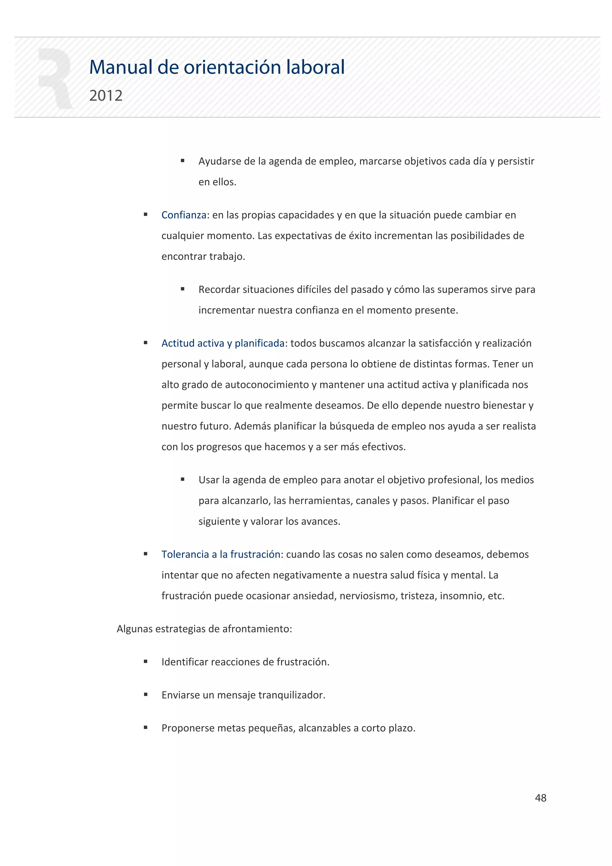 Manual de orientación laboral
2012


                ƒ   Ayudarse de la agenda de empleo, marcarse objetivos cada día y persistir
                    en ellos.

        ƒ   Confianza: en las propias capacidades y en que la situación puede cambiar en
            cualquier momento. Las expectativas de éxito incrementan las posibilidades de
            encontrar trabajo.

                ƒ   Recordar situaciones difíciles del pasado y cómo las superamos sirve para
                    incrementar nuestra confianza en el momento presente.

        ƒ   Actitud activa y planificada: todos buscamos alcanzar la satisfacción y realización
            personal y laboral, aunque cada persona lo obtiene de distintas formas. Tener un
            alto grado de autoconocimiento y mantener una actitud activa y planificada nos
            permite buscar lo que realmente deseamos. De ello depende nuestro bienestar y
            nuestro futuro. Además planificar la búsqueda de empleo nos ayuda a ser realista
            con los progresos que hacemos y a ser más efectivos.

                ƒ   Usar la agenda de empleo para anotar el objetivo profesional, los medios
                    para alcanzarlo, las herramientas, canales y pasos. Planificar el paso
                    siguiente y valorar los avances.

        ƒ   Tolerancia a la frustración: cuando las cosas no salen como deseamos, debemos
            intentar que no afecten negativamente a nuestra salud física y mental. La
            frustración puede ocasionar ansiedad, nerviosismo, tristeza, insomnio, etc.

   Algunas estrategias de afrontamiento:

        ƒ   Identificar reacciones de frustración.

        ƒ   Enviarse un mensaje tranquilizador.

        ƒ   Proponerse metas pequeñas, alcanzables a corto plazo.




                                                                                                  48 

 