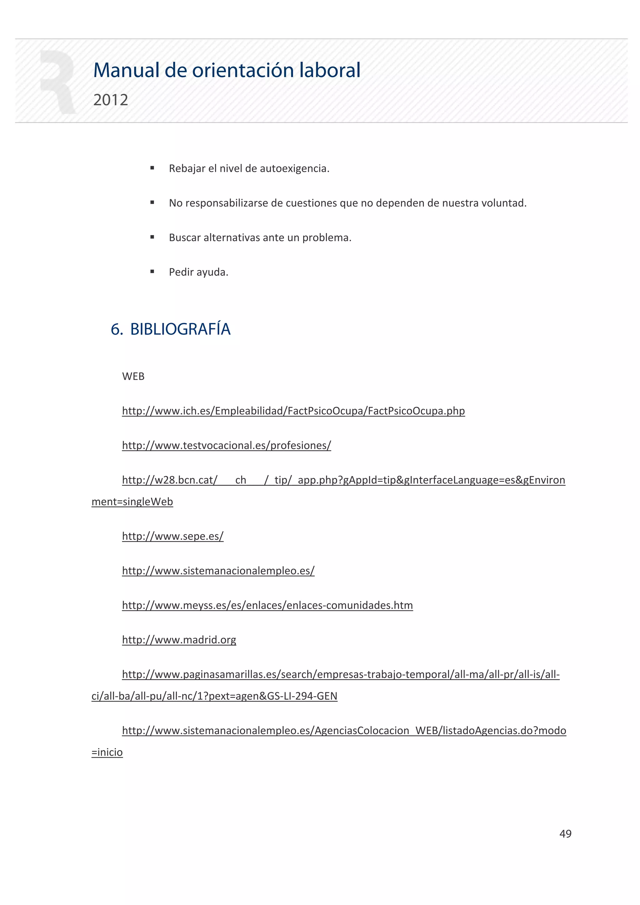 Manual de orientación laboral
2012


            ƒ   Rebajar el nivel de autoexigencia.

            ƒ   No responsabilizarse de cuestiones que no dependen de nuestra voluntad.

            ƒ   Buscar alternativas ante un problema.

            ƒ   Pedir ayuda.



    6. BIBLIOGRAFÍA

      WEB

      http://www.ich.es/Empleabilidad/FactPsicoOcupa/FactPsicoOcupa.php

      http://www.testvocacional.es/profesiones/

      http://w28.bcn.cat/___ch___/_tip/_app.php?gAppId=tip&gInterfaceLanguage=es&gEnviron
ment=singleWeb

      http://www.sepe.es/

      http://www.sistemanacionalempleo.es/

      http://www.meyss.es/es/enlaces/enlaces‐comunidades.htm

      http://www.madrid.org

      http://www.paginasamarillas.es/search/empresas‐trabajo‐temporal/all‐ma/all‐pr/all‐is/all‐
ci/all‐ba/all‐pu/all‐nc/1?pext=agen&GS‐LI‐294‐GEN

      http://www.sistemanacionalempleo.es/AgenciasColocacion_WEB/listadoAgencias.do?modo
=inicio




                                                                                              49 

 