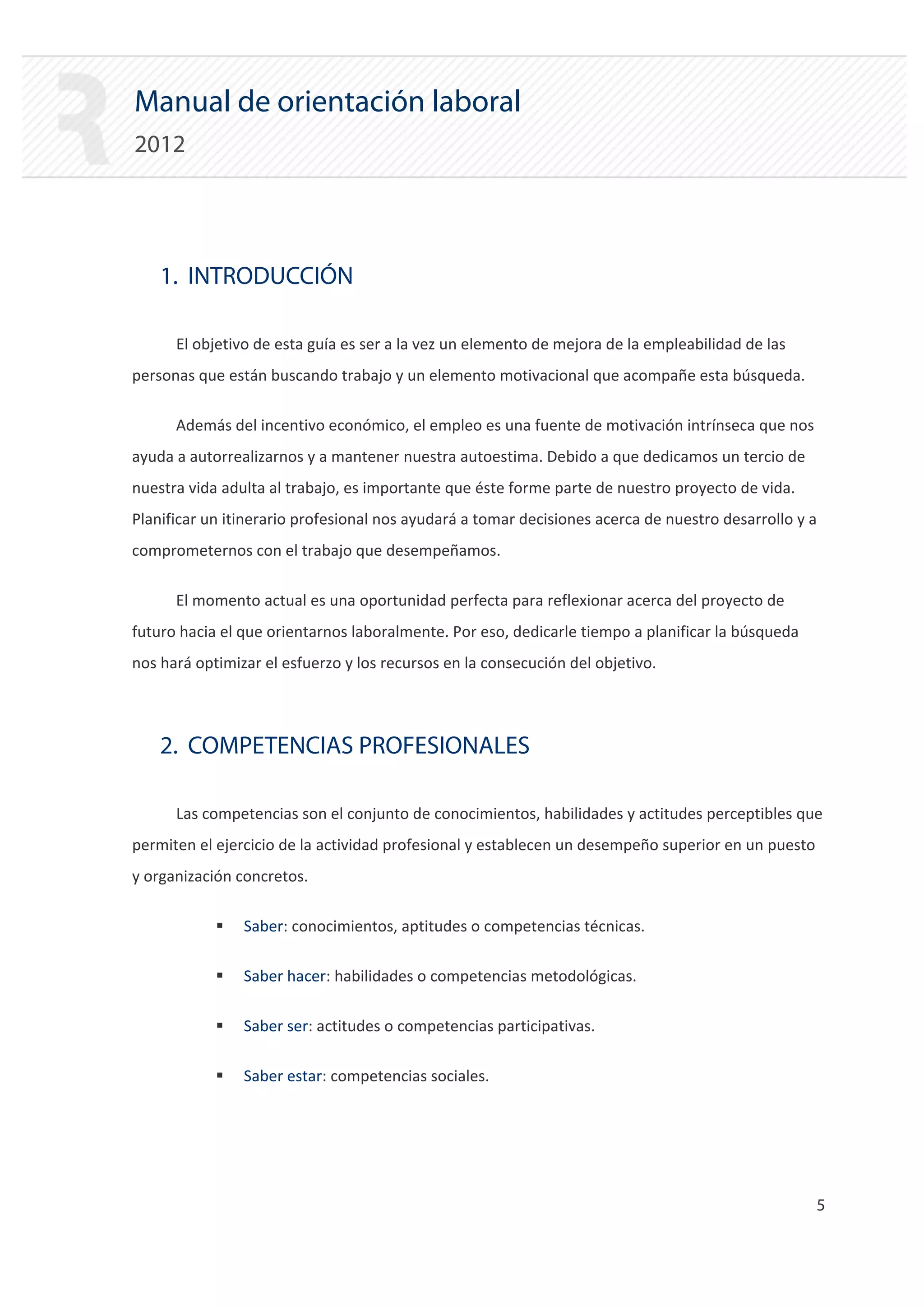 Manual de orientación laboral
2012




    1. INTRODUCCIÓN

      El objetivo de esta guía es ser a la vez un elemento de mejora de la empleabilidad de las
personas que están buscando trabajo y un elemento motivacional que acompañe esta búsqueda.

      Además del incentivo económico, el empleo es una fuente de motivación intrínseca que nos
ayuda a autorrealizarnos y a mantener nuestra autoestima. Debido a que dedicamos un tercio de
nuestra vida adulta al trabajo, es importante que éste forme parte de nuestro proyecto de vida.
Planificar un itinerario profesional nos ayudará a tomar decisiones acerca de nuestro desarrollo y a
comprometernos con el trabajo que desempeñamos.

      El momento actual es una oportunidad perfecta para reflexionar acerca del proyecto de
futuro hacia el que orientarnos laboralmente. Por eso, dedicarle tiempo a planificar la búsqueda
nos hará optimizar el esfuerzo y los recursos en la consecución del objetivo.



    2. COMPETENCIAS PROFESIONALES

      Las competencias son el conjunto de conocimientos, habilidades y actitudes perceptibles que
permiten el ejercicio de la actividad profesional y establecen un desempeño superior en un puesto
y organización concretos.

            ƒ   Saber: conocimientos, aptitudes o competencias técnicas.

            ƒ   Saber hacer: habilidades o competencias metodológicas.

            ƒ   Saber ser: actitudes o competencias participativas.

            ƒ   Saber estar: competencias sociales.




                                                                                                    5

 